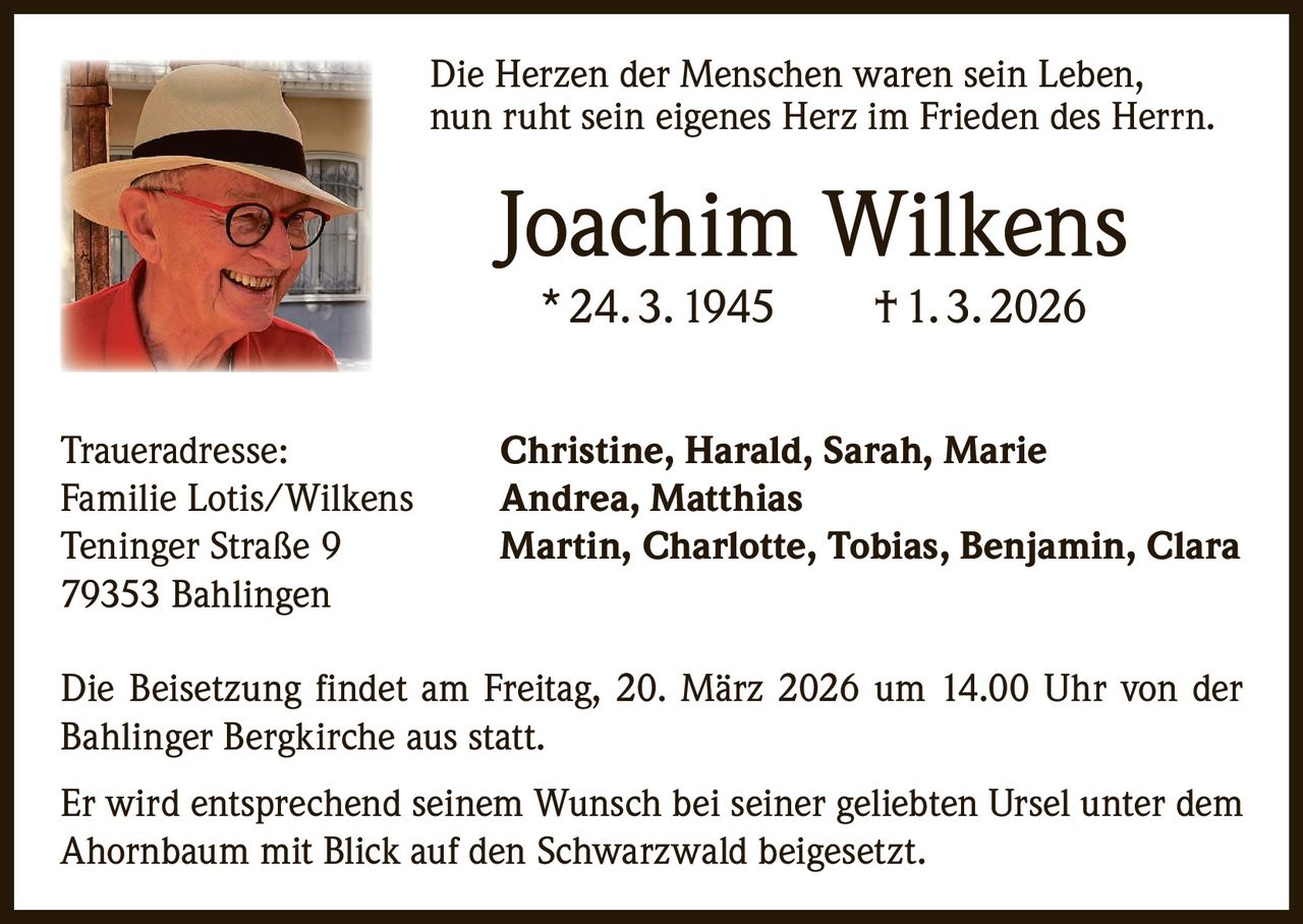 Die Herzen der Menschen waren sein Leben,
nun ruht sein eigenes Herz im Frieden des Herrn.

Joachim Wilkens
* 24. 3. 1945   † 1. 3. 2026

Traueradresse:
Familie Lotis/Wilkens
Teninger Straße 9
79353 Bahlingen

Christine, Harald, Sarah, Marie
Andrea, Matthias
Martin, Charlotte, Tobias, Benjamin, Clara

Die Beisetzung findet am Freitag, 20. März 2026 um 14.00 Uhr von der
Bahlinger Bergkirche aus statt.
Er wird entsprechend seinem Wunsch bei seiner geliebten Ursel unter dem
Ahornbaum mit Blick auf den Schwarzwald beigesetzt.
