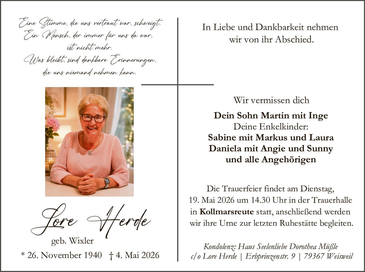 <p><i>Eine Stimme, die uns vertraut war, schweigt.<br>Ein Wunsch, der immer für uns da war,<br>ist nicht mehr.<br><br>Was bleibt, sind dankbare Erinnerungen,<br>die uns niemand nehmen kann.</i></p><p><strong>In Liebe und Dankbarkeit nehmen<br>wir von ihr Abschied.</strong></p><p>Wir vermissen dich<br><strong>Dein Sohn Martin mit Inge<br>Deine Enkelkinder:<br>Sabine mit Markus und Laura<br>Daniela mit Angie und Sunny<br>und alle Angehörigen</strong></p><p>Die Trauerfeier findet am Dienstag,<br>19. Mai 2026 um 14.30 Uhr in der Trauerhalle<br>in <strong>Kollmarsreute</strong> statt, anschließend werden<br>wir ihre Urne zur letzten Ruhestätte begleiten.</p><p><i>Kondolenz: Hans Seelenliebe Dorothea Miißle<br>c/o Lore Herde | Erbprinzenstr. 9 | 79367 Weisweil</i></p><p><strong>Lore Herde</strong><br>geb. Wixler<br>* 26. November 1940 † 4. Mai 2026</p>