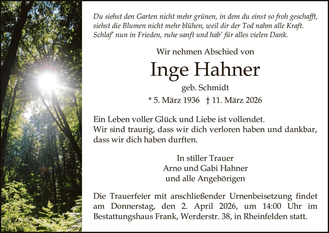 Du siehst den Garten nicht mehr grünen, in dem du einst so froh geschafft,
siehst die Blumen nicht mehr blühen, weil dir der Tod nahm alle Kraft.
Schlaf’ nun in Frieden, ruhe sanft und hab’ für alles vielen Dank.

Wir nehmen Abschied von

Inge Hahner
geb. Schmidt
* 5. März 1936 † 11. März 2026
Ein Leben voller Glück und Liebe ist vollendet.
Wir sind traurig, dass wir dich verloren haben und dankbar,
dass wir dich haben durften.
In stiller Trauer
Arno und Gabi Hahner
und alle Angehörigen
Die Trauerfeier mit anschließender Urnenbeisetzung findet
am Donnerstag, den 2. April 2026, um 14:00 Uhr im
Bestattungshaus Frank, Werderstr. 38, in Rheinfelden statt.