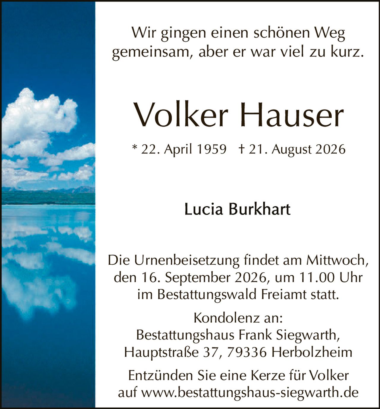 <p>Wir gingen einen schönen Weg gemeinsam, aber er war viel zu kurz.</p><p>Volker Hauser<br>* 22. April 1959 † 21. August 2026</p><p>Lucia Burkhart</p><p>Die Urnenbeisetzung findet am Mittwoch, den 16. September 2026, um 11.00 Uhr im Bestattungswald Freiamt statt.</p><p>Kondolenz an:<br>Bestattungshaus Frank Siegwarth, Hauptstraße 37, 79336 Herbolzheim</p><p>Entzünden Sie eine Kerze für Volker auf www.bestattungshaus-siegwarth.de</p>