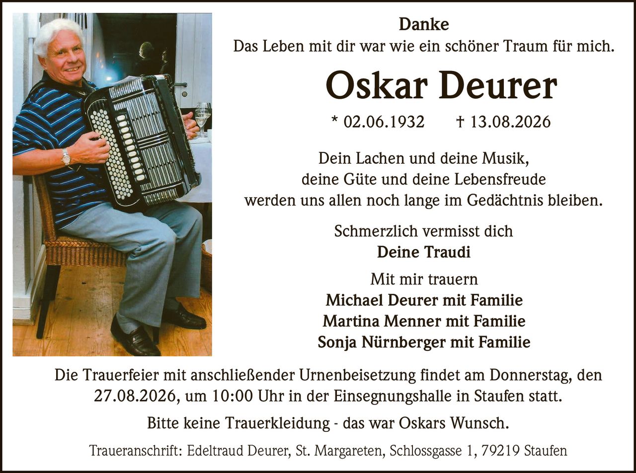 <p><strong>Danke</strong></p>

<p>Das Leben mit dir war wie ein schöner Traum für mich.</p>

<p><strong>Oskar Deurer</strong><br>
* 02.06.1932 † 13.08.2026</p>

<p>Dein Lachen und deine Musik,<br>
deine Güte und deine Lebensfreude<br>
werden uns allen noch lange im Gedächtnis bleiben.</p>

<p>Schmerzlich vermisst dich<br>
<strong>Deine Traudi</strong></p>

<p><strong>Mit mir trauern</strong><br>
Michael Deurer mit Familie<br>
Martina Menner mit Familie<br>
Sonja Nürnberger mit Familie</p>

<p>Die Trauerfeier mit anschließender Urnenbeisetzung findet am Donnerstag, den 27.08.2026, um 10:00 Uhr in der Einsegnungshalle in Staufen statt.</p>

<p>Bitte keine Trauerkleidung - das war Oskars Wunsch.</p>

<p><strong>Traueranschrift:</strong> Edeltraud Deurer, St. Margareten, Schlossgasse 1, 79219 Staufen</p>