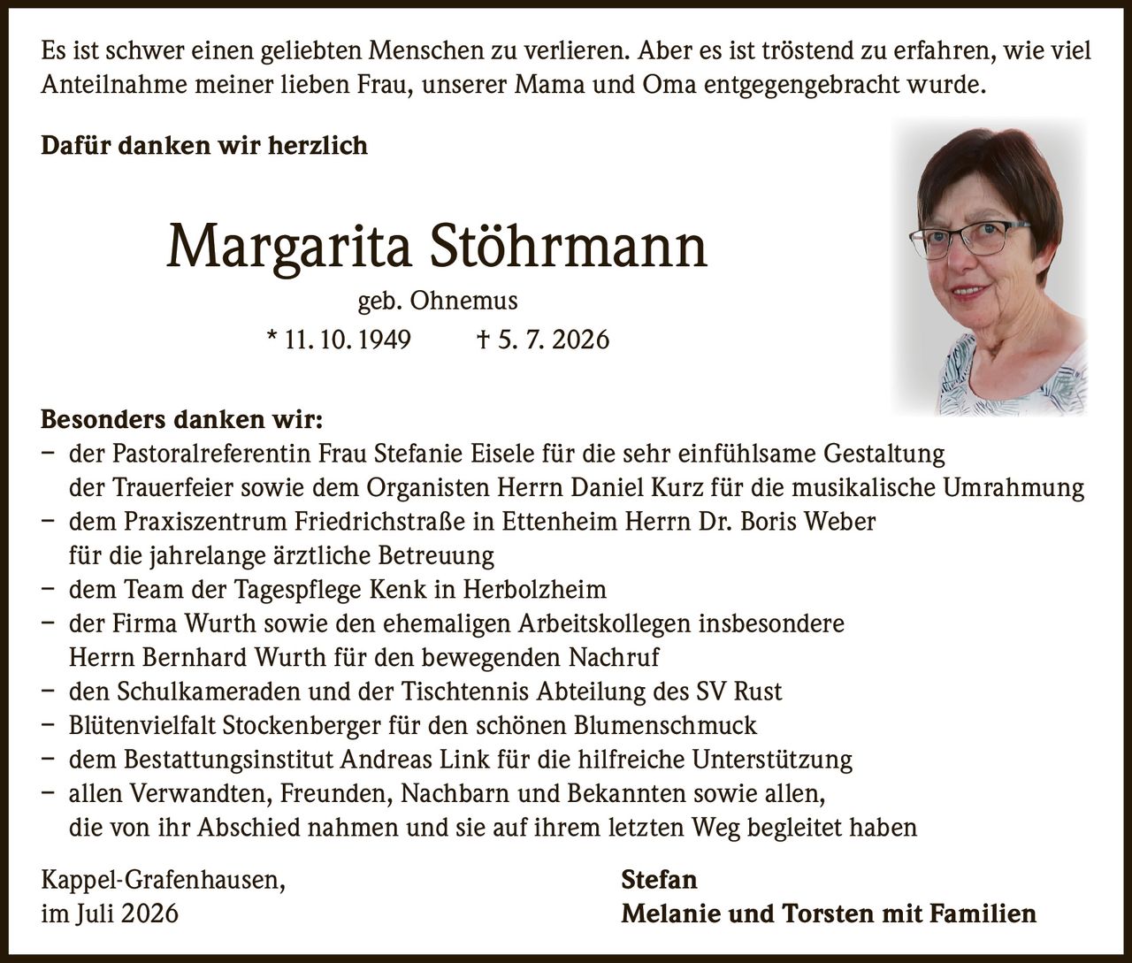 <p>Es ist schwer einen geliebten Menschen zu verlieren. Aber es ist tröstend zu erfahren, wie viel Anteilnahme meiner lieben Frau, unserer Mama und Oma entgegengebracht wurde.</p>

<p><strong>Dafür danken wir herzlich</strong></p>

<p><strong>Margarita Stöhrmann</strong><br>geb. Ohnemus<br>* 11.10.1949 † 5.7.2026</p>

<p><strong>Besonders danken wir:</strong></p>

<ul>
<li>der Pastoralreferentin Frau Stefanie Eisele für die sehr einfühlsame Gestaltung der Trauerfeier sowie dem Organisten Herrn Daniel Kurz für die musikalische Umrahmung</li>
<li>dem Praxiszentrum Friedrichstraße in Ettenheim Herrn Dr. Boris Weber für die jahrelange ärztliche Betreuung</li>
<li>dem Team der Tagespflege Kenk in Herbolzheim</li>
<li>der Firma Wurth sowie den ehemaligen Arbeitskollegen insbesondere Herrn Bernhard Wurth für den bewegenden Nachruf</li>
<li>den Schulkameraden und der Tischtennis Abteilung des SV Rust</li>
<li>Blütenvielfalt Stockenberger für den schönen Blumenschmuck</li>
<li>dem Bestattungsinstitut Andreas Link für die hilfreiche Unterstützung</li>
<li>allen Verwandten, Freunden, Nachbarn und Bekannten sowie allen, die von ihr Abschied nahmen und sie auf ihrem letzten Weg begleitet haben</li>
</ul>

<p>Kappel-Grafenhausen,<br>im Juli 2026</p>

<p><strong>Stefan<br>Melanie und Torsten mit Familien</strong></p>