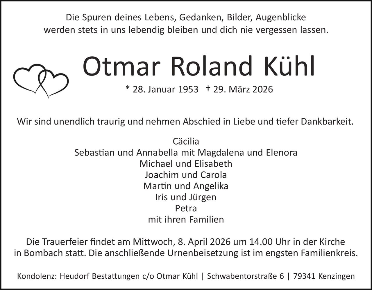 Die Spuren deines Lebens, Gedanken, Bilder, Augenblicke
werden stets in uns lebendig bleiben und dich nie vergessen lassen.

Otmar Roland Kühl
* 28. Januar 1953 † 29. März 2026
Wir sind unendlich traurig und nehmen Abschied in Liebe und �efer Dankbarkeit.
Cäcilia
Sebas�an und Annabella mit Magdalena und Elenora
Michael und Elisabeth
Joachim und Carola
Mar�n und Angelika
Iris und Jürgen
Petra
mit ihren Familien
Die Trauerfeier ﬁndet am Mi�woch, 8. April 2026 um 14.00 Uhr in der Kirche
in Bombach sta�. Die anschließende Urnenbeisetzung ist im engsten Familienkreis.
Kondolenz: Heudorf Besta�ungen c/o Otmar Kühl | Schwabentorstraße 6 | 79341 Kenzingen