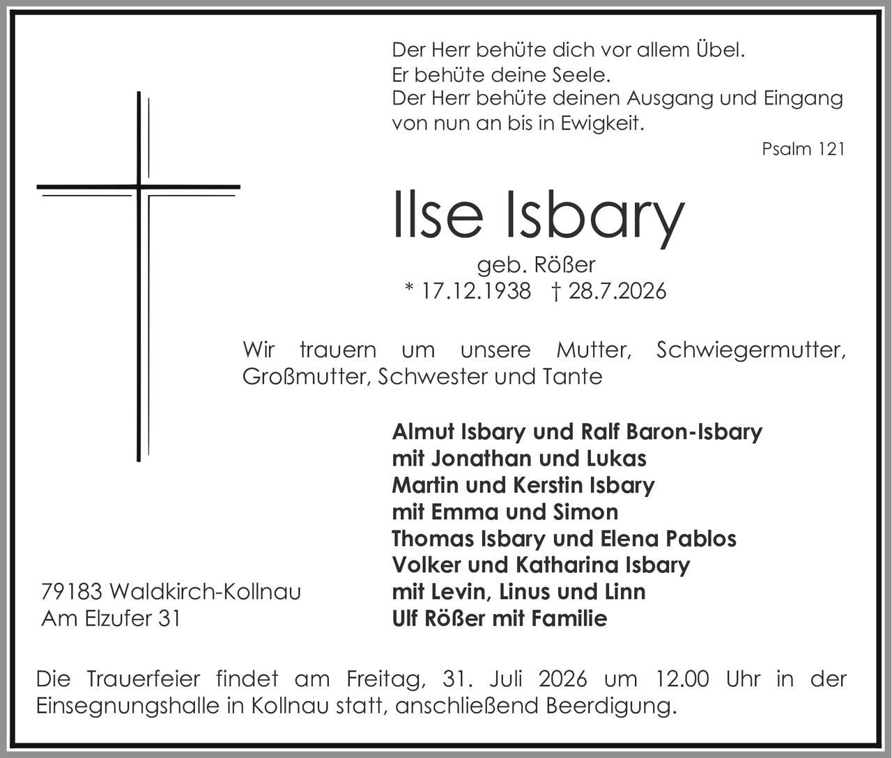 <p>Der Herr behüte dich vor allem Übel.<br>Er behüte deine Seele.<br>Der Herr behüte deinen Ausgang und Eingang<br>von nun an bis in Ewigkeit.</p>
<p>Psalm 121</p>
<p><strong>Ilse Isbary</strong><br>geb. Rößer<br>* 17.12.1938 † 28.7.2026</p>
<p>Wir trauern um unsere Mutter, Schwiegermutter, Großmutter, Schwester und Tante</p>
<p><strong>Almut Isbary und Ralf Baron-Isbary</strong><br>mit Jonathan und Lukas<br><strong>Martin und Kerstin Isbary</strong><br>mit Emma und Simon<br><strong>Thomas Isbary und Elena Pablos</strong><br><strong>Volker und Katharina Isbary</strong><br>mit Levin, Linus und Linn<br><strong>Ulf Rößer mit Familie</strong></p>
<p>79183 Waldkirch-Kollnau<br>Am Elzufer 31</p>
<p>Die Trauerfeier findet am Freitag, 31. Juli 2026 um 12.00 Uhr in der Einsegnungshalle in Kollnau statt, anschließend Beerdigung.</p>
