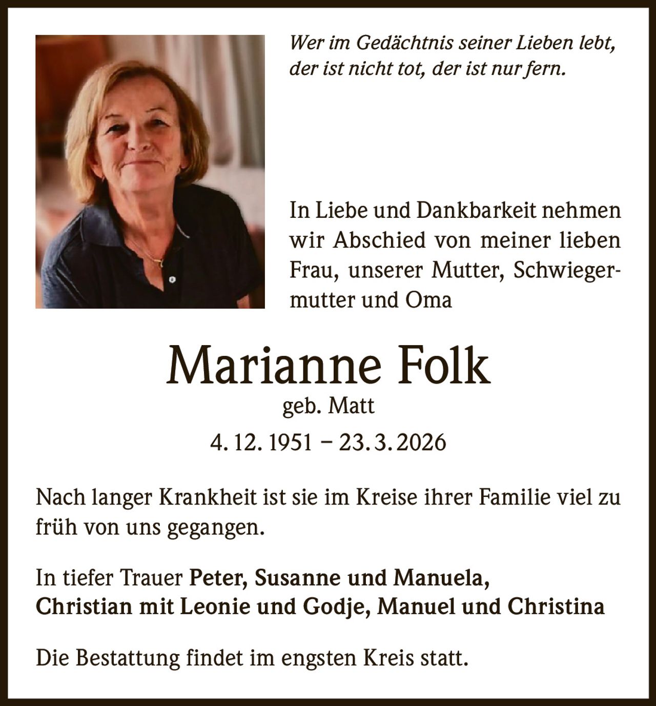 Wer im Gedächtnis seiner Lieben lebt,
der ist nicht tot, der ist nur fern.

In Liebe und Dankbarkeit nehmen
wir Abschied von meiner lieben
Frau, unserer Mutter, Schwiegermutter und Oma

Marianne Folk
geb. Matt
4. 12. 1951 – 23. 3. 2026

Nach langer Krankheit ist sie im Kreise ihrer Familie viel zu
früh von uns gegangen.
In tiefer Trauer Peter, Susanne und Manuela,
Christian mit Leonie und Godje, Manuel und Christina
Die Bestattung findet im engsten Kreis statt.