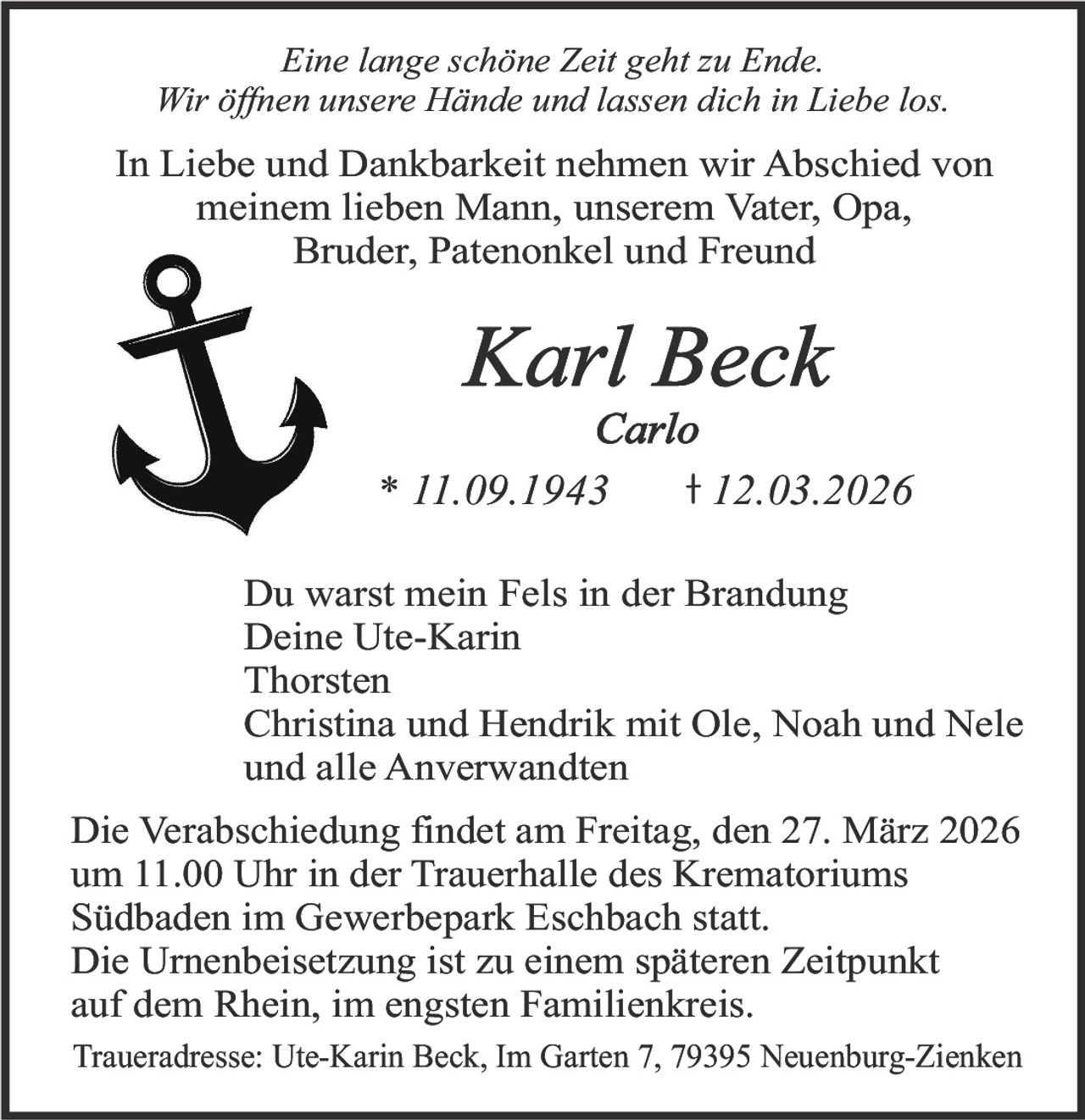 Eine lange schöne Zeit geht zu Ende.
Wir öffnen unsere Hände und lassen dich in Liebe los.

In Liebe und Dankbarkeit nehmen wir Abschied von
meinem lieben Mann, unserem Vater, Opa,
Bruder, Patenonkel und Freund

Karl Beck

Carlo
* 11.09.1943
12.03.2026
Du warst mein Fels in der Brandung
Deine Ute-Karin
Thorsten
Christina und Hendrik mit Ole, Noah und Nele
und alle Anverwandten
Die Verabschiedung findet am Freitag, den 27. März 2026
um 11.00 Uhr in der Trauerhalle des Krematoriums
Südbaden im Gewerbepark Eschbach statt.
Die Urnenbeisetzung ist zu einem späteren Zeitpunkt
auf dem Rhein, im engsten Familienkreis.
Traueradresse: Ute-Karin Beck, Im Garten 7, 79395 Neuenburg-Zienken