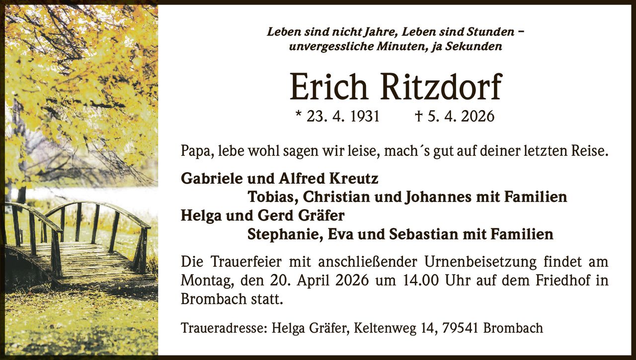 Leben sind nicht Jahre, Leben sind Stunden –
unvergessliche Minuten, ja Sekunden

Erich Ritzdorf
* 23. 4. 1931   † 5. 4. 2026

Papa, lebe wohl sagen wir leise, mach´s gut auf deiner letzten Reise.
Gabriele und Alfred Kreutz
     Tobias, Christian und Johannes mit Familien
Helga und Gerd Gräfer
     Stephanie, Eva und Sebastian mit Familien
Die Trauerfeier mit anschließender Urnenbeisetzung findet am
­Montag, den 20. April 2026 um 14.00 Uhr auf dem Friedhof in
­Brombach statt.
Traueradresse: Helga Gräfer, Keltenweg 14, 79541 Brombach