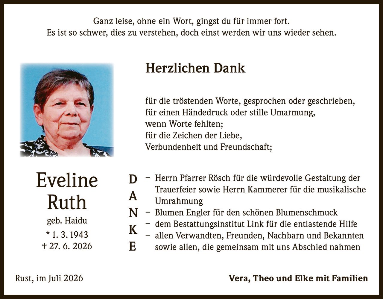 <p>Ganz leise, ohne ein Wort, gingst du für immer fort.<br>Es ist so schwer, dies zu verstehen, doch einst werden wir uns wieder sehen.</p>

<p><strong>Herzlichen Dank</strong></p>

<p>für die tröstenden Worte, gesprochen oder geschrieben,<br>
für einen Händedruck oder stille Umarmung,<br>
wenn Worte fehlten;<br>
für die Zeichen der Liebe,<br>
Verbundenheit und Freundschaft;</p>

<p>– Herrn Pfarrer Rösch für die würdevolle Gestaltung der Trauerfeier sowie Herrn Kammerer für die musikalische Umrahmung<br>
– Blumen Engler für den schönen Blumenschmuck<br>
– dem Bestattungsinstitut Link für die entlastende Hilfe<br>
– allen Verwandten, Freunden, Nachbarn und Bekannten sowie allen, die gemeinsam mit uns Abschied nahmen</p>

<p>Rust, im Juli 2026 Vera, Theo und Elke mit Familien</p>

<p><strong>Eveline Ruth</strong><br>
geb. Haidu<br>
* 1. 3. 1943<br>
† 27. 6. 2026</p>