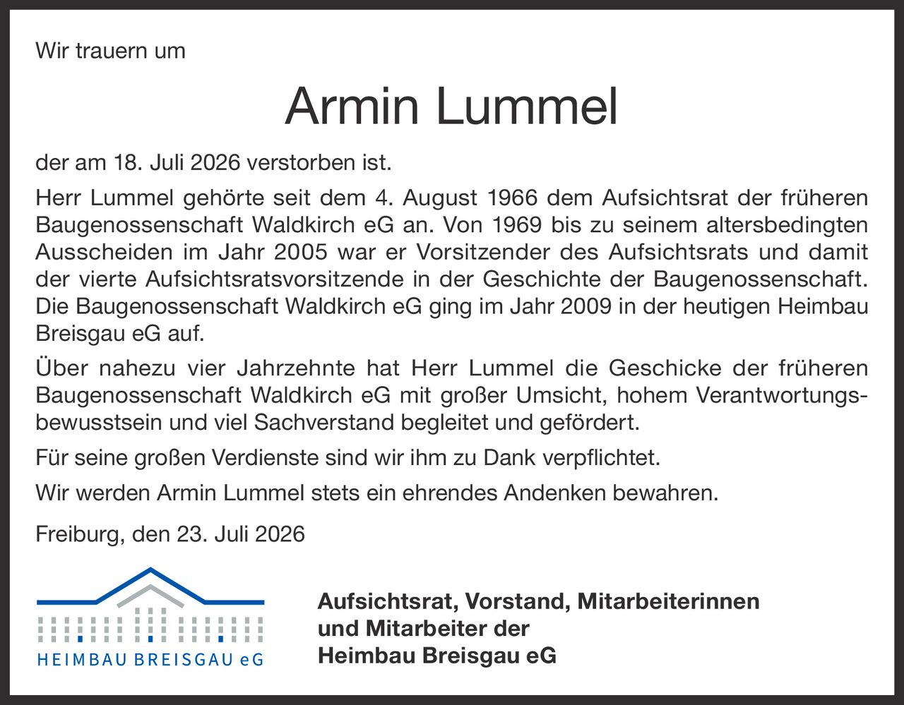 <p>Wir trauern um</p>

<p>Armin Lummel der am 18. Juli 2026 verstorben ist.</p>

<p>Herr Lummel gehörte seit dem 4. August 1966 dem Aufsichtsrat der früheren Baugenossenschaft Waldkirch eG an. Von 1969 bis zu seinem altersbedingten Ausscheiden im Jahr 2005 war er Vorsitzender des Aufsichtsrats und damit der vierte Aufsichtsratsvorsitzende in der Geschichte der Baugenossenschaft. Die Baugenossenschaft Waldkirch eG ging im Jahr 2009 in der heutigen Heimbau Breisgau eG auf.</p>

<p>Über nahezu vier Jahrzehnte hat Herr Lummel die Geschicke der früheren Baugenossenschaft Waldkirch eG mit großer Umsicht, hohem Verantwortungsbewusstsein und viel Sachverstand begleitet und gefördert.</p>

<p>Für seine großen Verdienste sind wir ihm zu Dank verpflichtet.</p>

<p>Wir werden Armin Lummel stets ein ehrendes Andenken bewahren.</p>

<p>Freiburg, den 23. Juli 2026</p>

<p><strong>Aufsichtsrat, Vorstand, Mitarbeiterinnen und Mitarbeiter der Heimbau Breisgau eG</strong></p>
