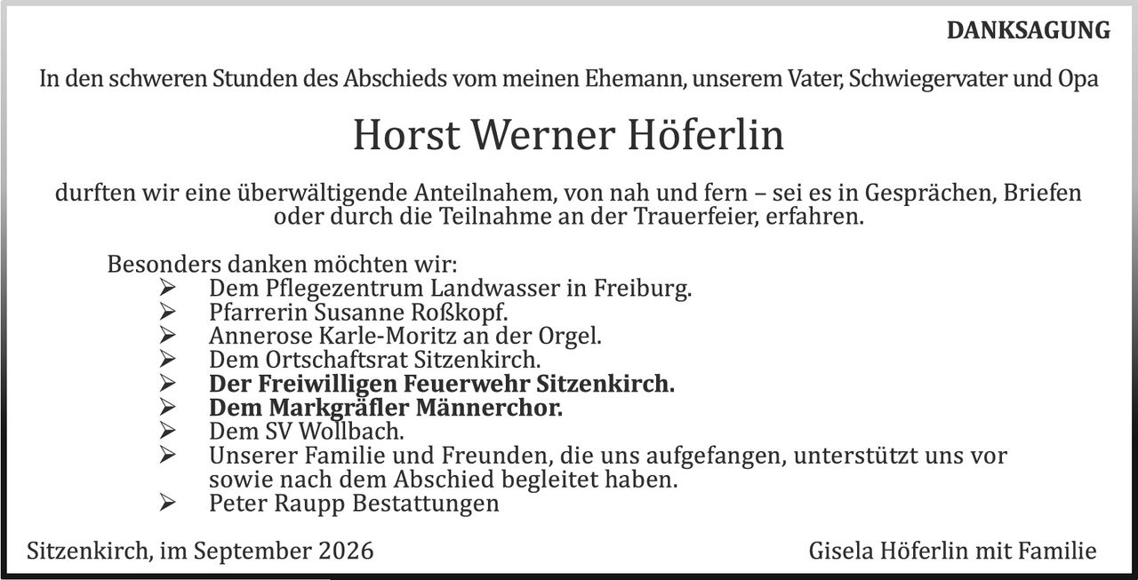 <p><strong>DANKSAGUNG</strong></p><p>In den schweren Stunden des Abschieds vom meinen Ehemann, unserem Vater, Schwiegervater und Opa</p><p><strong>Horst Werner Höferlin</strong></p><p>durften wir eine überwältigende Anteilnahme, von nah und fern – sei es in Gesprächen, Briefen oder durch die Teilnahme an der Trauerfeier, erfahren.</p><p>Besonders danken möchten wir:</p><p>➢ Dem Pflegezentrum Landwasser in Freiburg.<br>➢ Pfarrerin Susanne Roßkopf.<br>➢ Annerose Karle-Moritz an der Orgel.<br>➢ Dem Ortschaftsrat Sitzenkirch.<br>➢ <strong>Der Freiwilligen Feuerwehr Sitzenkirch.</strong><br>➢ <strong>Dem Markgräfler Männerchor.</strong><br>➢ Dem SV Wollbach.<br>➢ Unserer Familie und Freunden, die uns aufgefangen, unterstützt uns vor sowie nach dem Abschied begleitet haben.<br>➢ Peter Raupp Bestattungen</p><p>Sitzenkirch, im September 2026<br><strong>Gisela Höferlin mit Familie</strong></p>