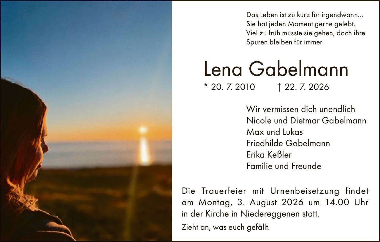 <p>Das Leben ist zu kurz für irgendwann… Sie hat jeden Moment gerne gelebt. Viel zu früh musste sie gehen, doch ihre Spuren bleiben für immer.</p><p><strong>Lena Gabelmann</strong><br>* 20. 7. 2010 † 22. 7. 2026</p><p>Wir vermissen dich unendlich<br>Nicole und Dietmar Gabelmann<br>Max und Lukas<br>Friedhilde Gabelmann<br>Erika Keßler<br>Familie und Freunde</p><p>Die Trauerfeier mit Urnenbeisetzung findet am Montag, 3. August 2026 um 14.00 Uhr in der Kirche in Niedereggenen statt.</p><p>Zieht an, was euch gefällt.</p>