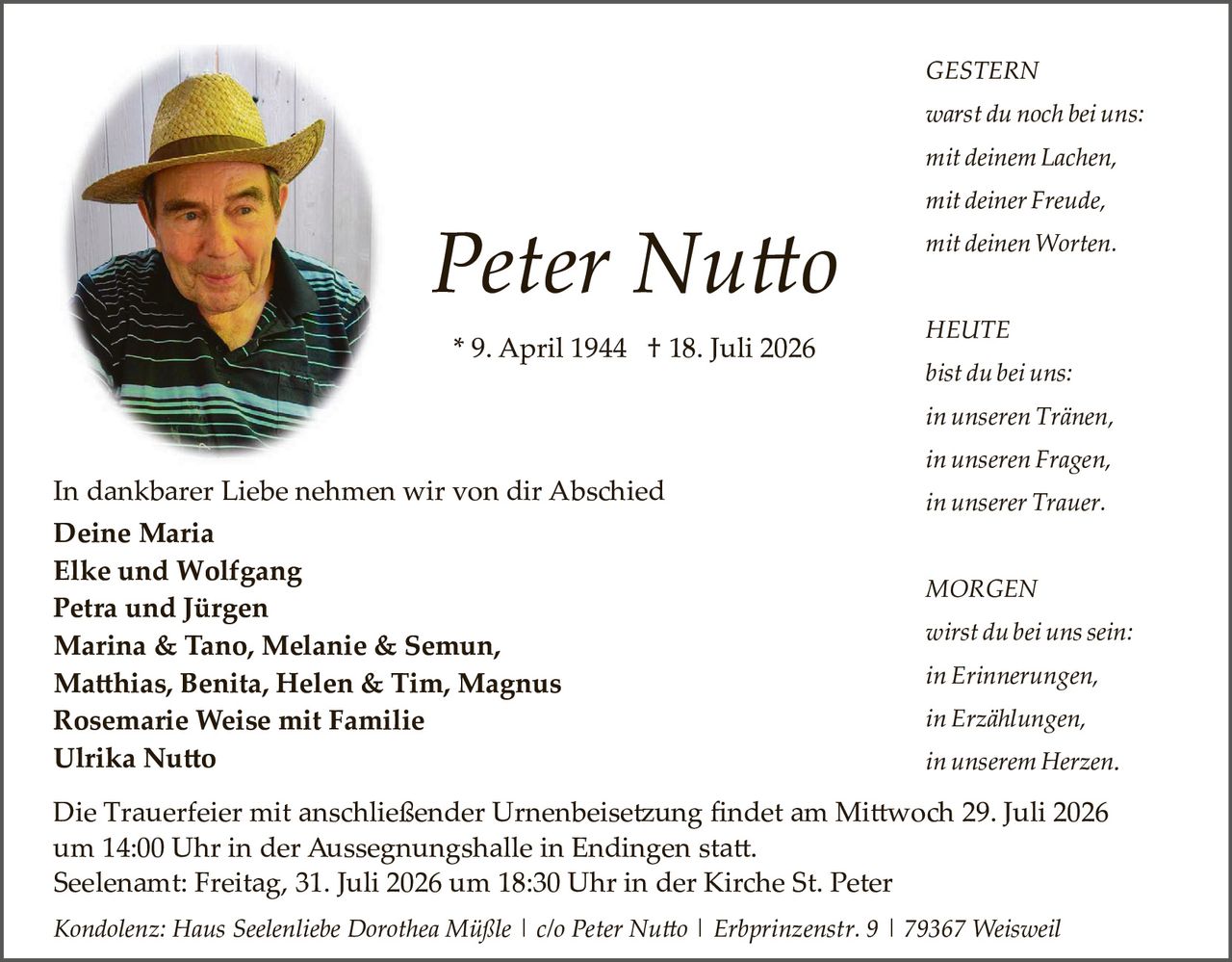 <p><strong>Peter Nutto</strong></p>

<p><strong>* 9. April 1944  † 18. Juli 2026</strong></p>

<p><strong>GESTERN</strong><br>
<i>warst du noch bei uns:</i><br>
<i>mit deinem Lachen,</i><br>
<i>mit deiner Freude,</i><br>
<i>mit deinen Worten.</i></p>

<p><strong>HEUTE</strong><br>
<i>bist du bei uns:</i><br>
<i>in unseren Tränen,</i><br>
<i>in unseren Fragen,</i><br>
<i>in unserer Trauer.</i></p>

<p><strong>MORGEN</strong><br>
<i>wirst du bei uns sein:</i><br>
<i>in Erinnerungen,</i><br>
<i>in Erzählungen,</i><br>
<i>in unserem Herzen.</i></p>

<p>In dankbarer Liebe nehmen wir von dir Abschied</p>

<p><strong>Deine Maria<br>
Elke und Wolfgang<br>
Petra und Jürgen<br>
Marina & Tano, Melanie & Semun,<br>
Matthias, Benita, Helen & Tim, Magnus<br>
Rosemarie Weise mit Familie<br>
Ulrika Nutto</strong></p>

<p>Die Trauerfeier mit anschließender Urnenbeisetzung findet am Mittwoch 29. Juli 2026 um 14:00 Uhr in der Aussegnungshalle in Endingen statt.<br>
Seelenamt: Freitag, 31. Juli 2026 um 18:30 Uhr in der Kirche St. Peter</p>

<p><i>Kondolenz: Haus Seelenliebe Dorothea Müßle | c/o Peter Nutto | Erbprinzenstr. 9 | 79367 Weisweil</i></p>