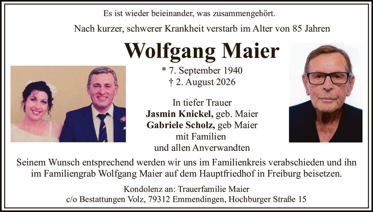 <p>Es ist wieder beieinander, was zusammengehört.</p>

<p>Nach kurzer, schwerer Krankheit verstarb im Alter von 85 Jahren</p>

<p><strong>Wolfgang Maier</strong></p>

<p>* 7. September 1940<br>
† 2. August 2026</p>

<p>In tiefer Trauer</p>

<p><strong>Jasmin Knickel</strong>, geb. Maier<br>
<strong>Gabriele Scholz</strong>, geb Maier<br>
mit Familien<br>
und allen Anverwandten</p>

<p>Seinem Wunsch entsprechend werden wir uns im Familienkreis verabschieden und ihn im Familiengrab Wolfgang Maier auf dem Hauptfriedhof in Freiburg beisetzen.</p>

<p>Kondolenz an: Trauerfamilie Maier<br>
c/o Bestattungen Volz, 79312 Emmendingen, Hochburger Straße 15</p>
