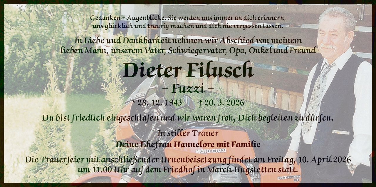 Gedanken – Augenblicke. Sie werden uns immer an dich erinnern,
uns glücklich und traurig machen und dich nie vergessen lassen.

In Liebe und Dankbarkeit nehmen wir Abschied von meinem
lieben Mann, unserem Vater, Schwiegervater, Opa, Onkel und Freund

Dieter Filusch
– Fuzzi –

* 28. 12. 1943   † 20. 3. 2026
Du bist friedlich eingeschlafen und wir waren froh, Dich begleiten zu dürfen.
In stiller Trauer
Deine Ehefrau Hannelore mit Familie
Die Trauerfeier mit anschließender Urnenbeisetzung findet am Freitag, 10. April 2026
um 11.00 Uhr auf dem Friedhof in March-Hugstetten statt.