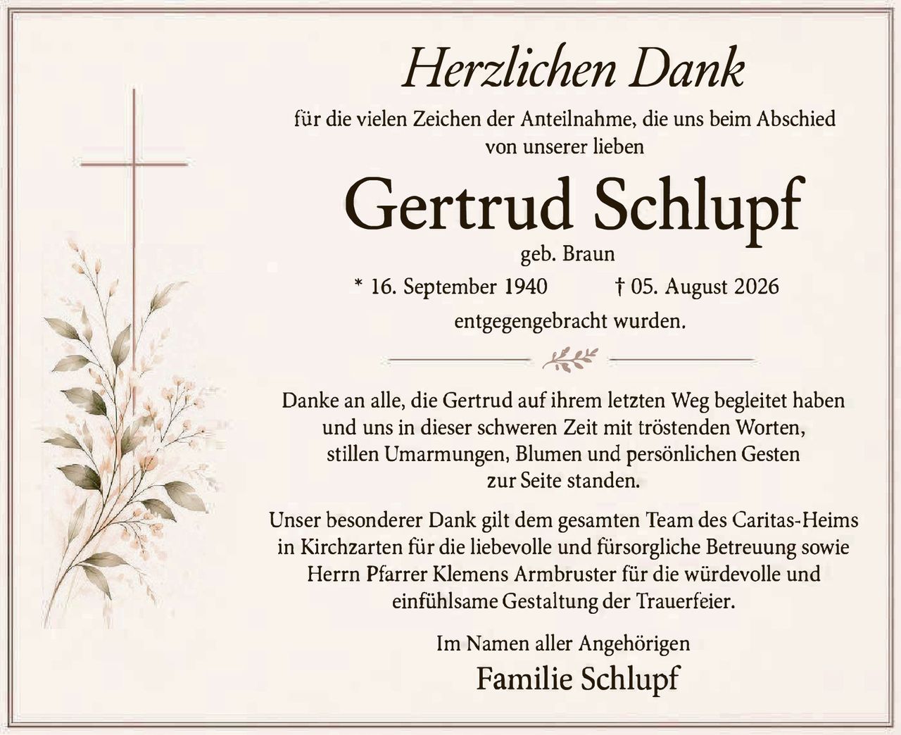 <p><i>Herzlichen Dank</i></p>

<p>für die vielen Zeichen der Anteilnahme, die uns beim Abschied von unserer lieben</p>

<p><strong>Gertrud Schlupf</strong><br>
geb. Braun<br>
* 16. September 1940 † 05. August 2026<br>
entgegengebracht wurden.</p>

<p>Danke an alle, die Gertrud auf ihrem letzten Weg begleitet haben und uns in dieser schweren Zeit mit tröstenden Worten, stillen Umarmungen, Blumen und persönlichen Gesten zur Seite standen.</p>

<p>Unser besonderer Dank gilt dem gesamten Team des Caritas-Heims in Kirchzarten für die liebevolle und fürsorgliche Betreuung sowie Herrn Pfarrer Klemens Armbruster für die würdevolle und einfühlsame Gestaltung der Trauerfeier.</p>

<p>Im Namen aller Angehörigen<br>
<strong>Familie Schlupf</strong></p>