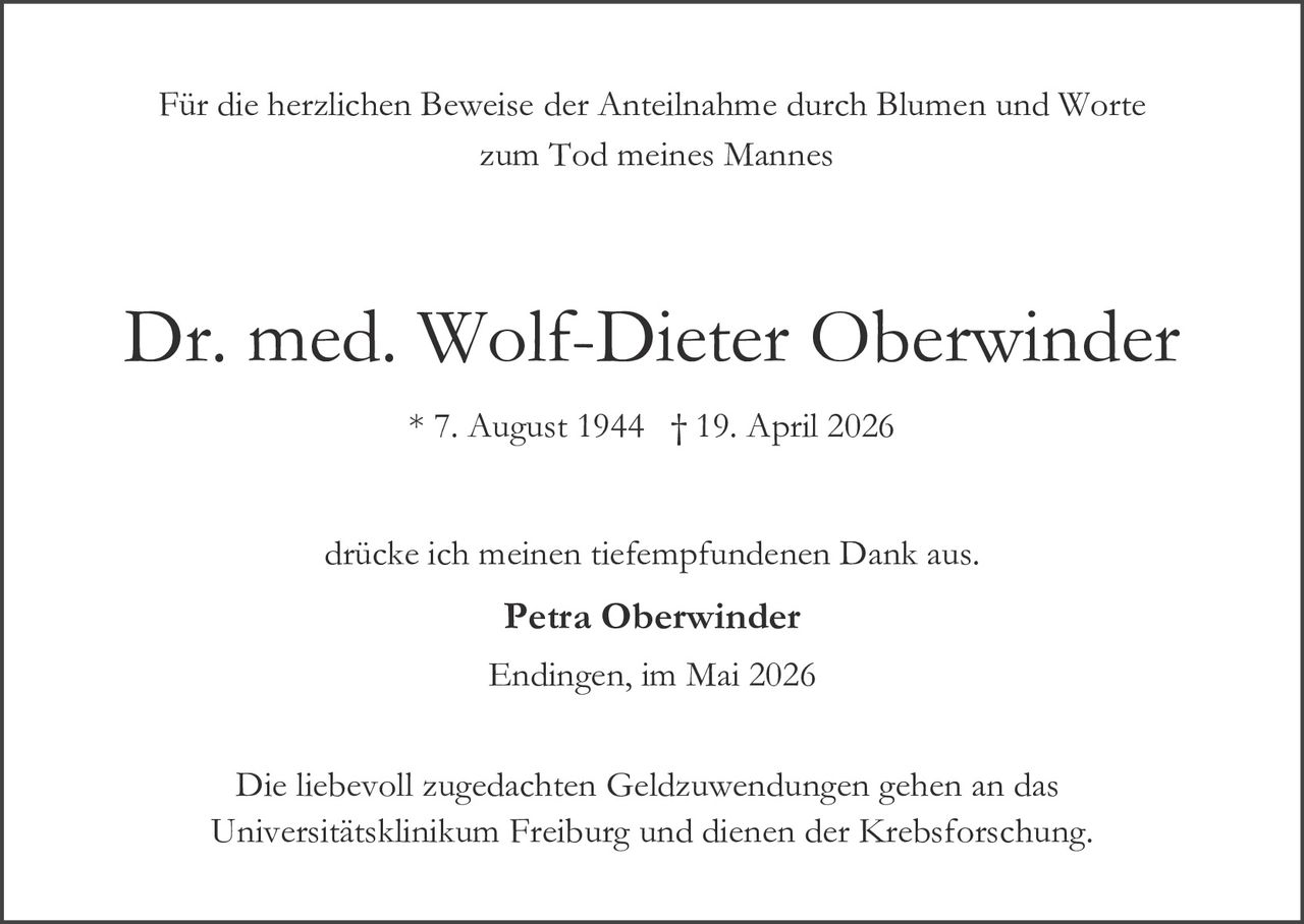 <p>Für die herzlichen Beweise der Anteilnahme durch Blumen und Worte zum Tod meines Mannes</p><p><strong>Dr. med. Wolf-Dieter Oberwinder</strong></p><p>* 7. August 1944 † 19. April 2026</p><p>drücke ich meinen tiefempfundenen Dank aus.</p><p><strong>Petra Oberwinder</strong></p><p>Endingen, im Mai 2026</p><p>Die liebevoll zugedachten Geldzuwendungen gehen an das Universitätsklinikum Freiburg und dienen der Krebsforschung.</p>