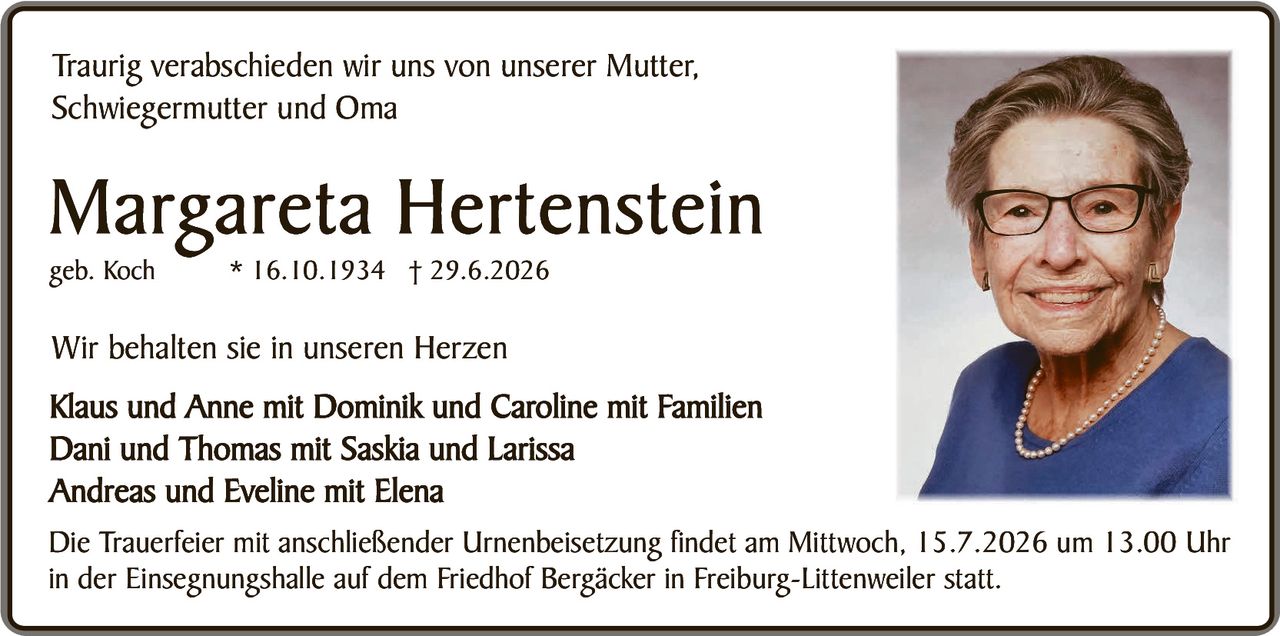 <p>Traurig verabschieden wir uns von unserer Mutter, Schwiegermutter und Oma</p>

<p><strong>Margareta Hertenstein</strong><br>geb. Koch<br>* 16.10.1934 † 29.6.2026</p>

<p>Wir behalten sie in unseren Herzen</p>

<p>Klaus und Anne mit Dominik und Caroline mit Familien<br>
Dani und Thomas mit Saskia und Larissa<br>
Andreas und Eveline mit Elena</p>

<p>Die Trauerfeier mit anschließender Urnenbeisetzung findet am Mittwoch, 15.7.2026 um 13.00 Uhr in der Einsegnungshalle auf dem Friedhof Bergäcker in Freiburg-Littenweiler statt.</p>