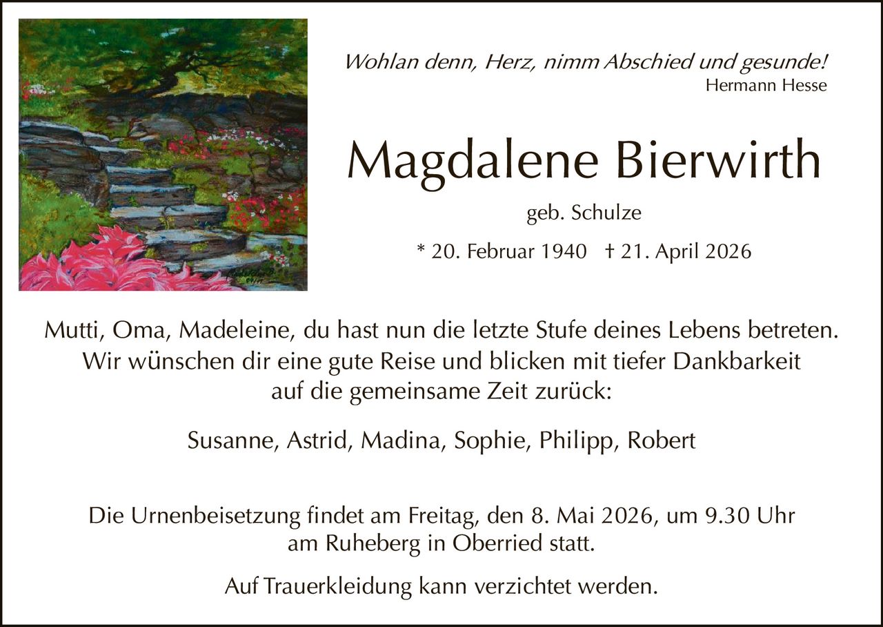 Wohlan denn, Herz, nimm Abschied und gesunde!
Hermann Hesse

Magdalene Bierwirth
geb. Schulze
* 20. Februar 1940 † 21. April 2026

Mutti, Oma, Madeleine, du hast nun die letzte Stufe deines Lebens betreten.
Wir wünschen dir eine gute Reise und blicken mit tiefer Dankbarkeit
auf die gemeinsame Zeit zurück:
Susanne, Astrid, Madina, Sophie, Philipp, Robert
Die Urnenbeisetzung findet am Freitag, den 8. Mai 2026, um 9.30 Uhr
am Ruheberg in Oberried statt.
Auf Trauerkleidung kann verzichtet werden.