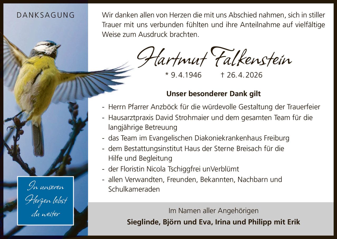 <p><strong>DANKSAGUNG</strong></p><p>* 9. 4.1946 † 26. 4. 2026</p><p>Wir danken allen von Herzen die mit uns Abschied nahmen, sich in stiller Trauer mit uns verbunden fühlten und ihre Anteilnahme auf vielfältige Weise zum Ausdruck brachten.</p><p><strong>Unser besonderer Dank gilt</strong></p><p>- Herrn Pfarrer Anzböck für die würdevolle Gestaltung der Trauerfeier</p><p>- Hausarztpraxis David Strohmaier und dem gesamten Team für die langjährige Betreuung</p><p>- das Team im Evangelischen Diakoniekrankenhaus Freiburg</p><p>- dem Bestattungsinstitut Haus der Sterne Breisach für die Hilfe und Begleitung</p><p>- der Floristin Nicola Tschiggfrei unVerblümt</p><p>- allen Verwandten, Freunden, Bekannten, Nachbarn und Schulkameraden</p><p>Im Namen aller Angehörigen</p><p><strong>Sieglinde, Björn und Eva, Irina und Philipp mit Erik</strong></p><p><i>In unseren Herzen lebst du weiter</i></p>