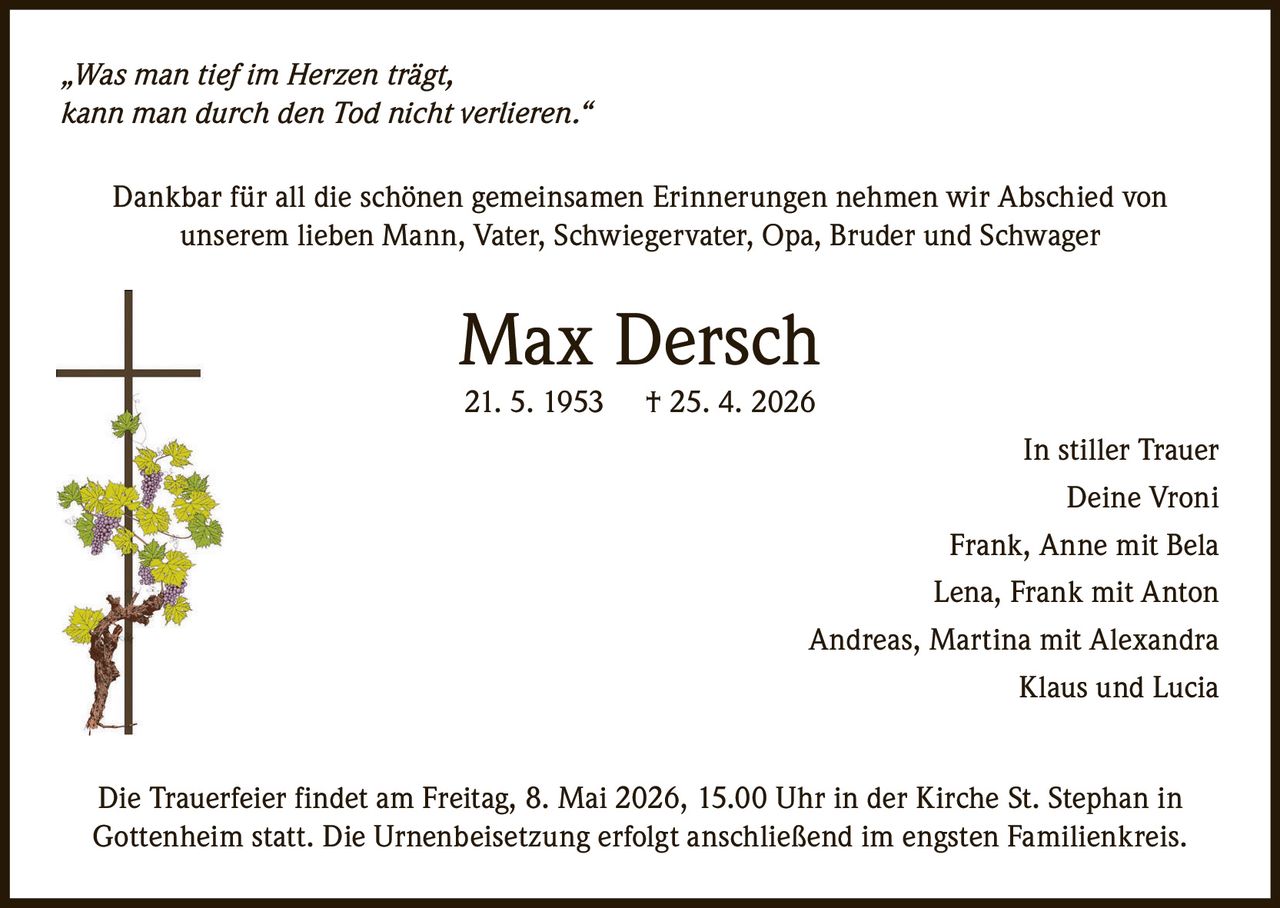 „Was man tief im Herzen trägt,
kann man durch den Tod nicht verlieren.“
Dankbar für all die schönen gemeinsamen Erinnerungen nehmen wir Abschied von
unserem lieben Mann, Vater, Schwiegervater, Opa, Bruder und Schwager

Max Dersch
21. 5. 1953

† 25. 4. 2026
In stiller Trauer
Deine Vroni
Frank, Anne mit Bela
Lena, Frank mit Anton
Andreas, Martina mit Alexandra
Klaus und Lucia

Die Trauerfeier findet am Freitag, 8. Mai 2026, 15.00 Uhr in der Kirche St. Stephan in
Gottenheim statt. Die Urnenbeisetzung erfolgt anschließend im engsten Familienkreis.