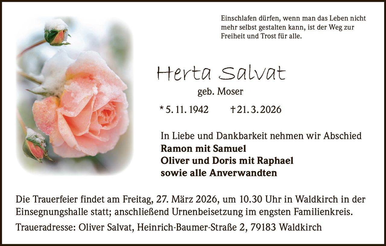 Einschlafen dürfen, wenn man das Leben nicht
mehr selbst gestalten kann, ist der Weg zur
Freiheit und Trost für alle.

Herta Salvat
geb. Moser

* 5. 11. 1942   † 21. 3. 2026
In Liebe und Dankbarkeit nehmen wir Abschied
Ramon mit Samuel
Oliver und Doris mit Raphael
sowie alle Anverwandten
Die Trauerfeier findet am Freitag, 27. März 2026, um 10.30 Uhr in Waldkirch in der
Einsegnungshalle statt; anschließend Urnenbeisetzung im engsten Familienkreis.
Traueradresse: Oliver Salvat, Heinrich-Baumer-Straße 2, 79183 Waldkirch