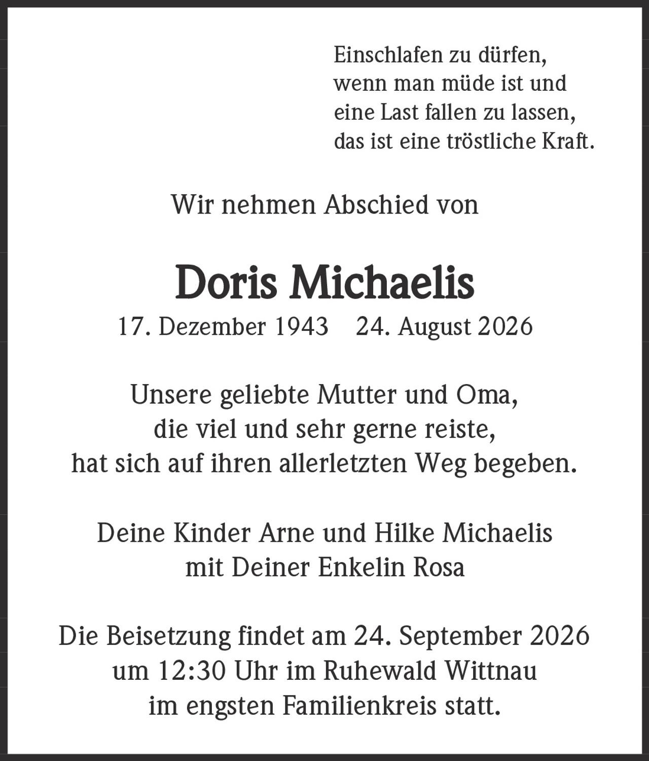 <p>Einschlafen zu dürfen, wenn man müde ist und eine Last fallen zu lassen, das ist eine tröstliche Kraft.</p><p>Wir nehmen Abschied von</p><p><strong>Doris Michaelis</strong><br>17. Dezember 1943 – 24. August 2026</p><p>Unsere geliebte Mutter und Oma, die viel und sehr gerne reiste, hat sich auf ihren allerletzten Weg begeben.</p><p>Deine Kinder Arne und Hilke Michaelis<br>mit Deiner Enkelin Rosa</p><p>Die Beisetzung findet am 24. September 2026 um 12:30 Uhr im Ruhewald Wittnau im engsten Familienkreis statt.</p>
