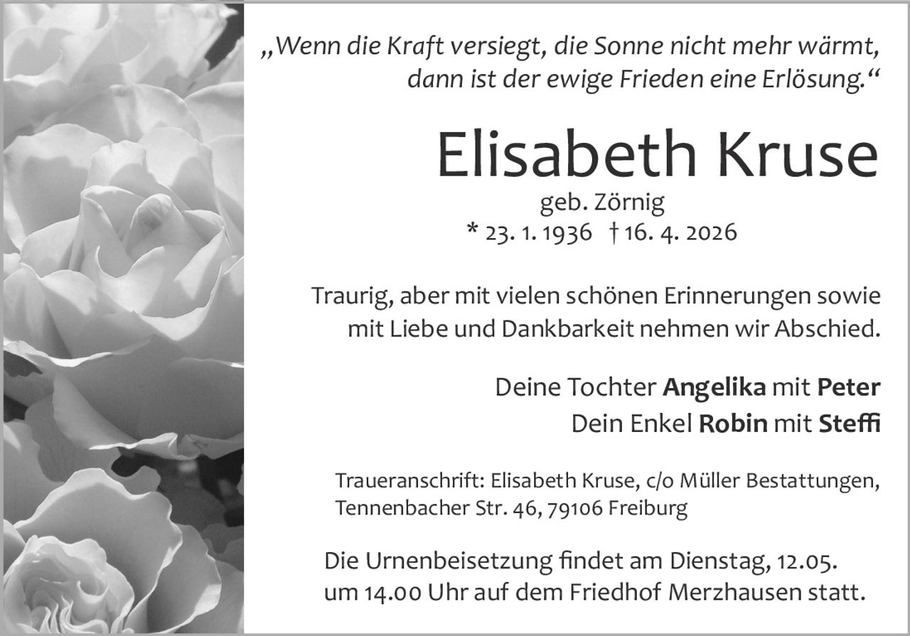 <p><i>„Wenn die Kraft versiegt, die Sonne nicht mehr wärmt, dann ist der ewige Frieden eine Erlösung."</i></p><p>Traurig, aber mit vielen schönen Erinnerungen sowie mit Liebe und Dankbarkeit nehmen wir Abschied.</p><p>Deine Tochter <strong>Angelika</strong> mit <strong>Peter</strong><br>Dein Enkel <strong>Robin</strong> mit <strong>Steffi</strong></p><p>Traueranschrift: Elisabeth Kruse, c/o Müller Bestattungen, Tennenbacher Str. 46, 79106 Freiburg</p><p>Die Urnenbeisetzung findet am Dienstag, 12.05. um 14.00 Uhr auf dem Friedhof Merzhausen statt.</p>