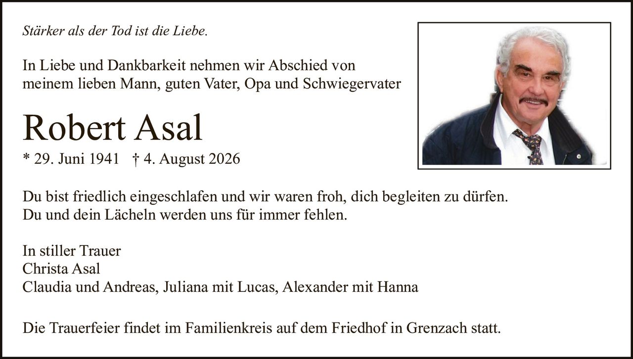 <p><i>In stiller Trauer</i></p><p>Christa Asal<br>Claudia und Andreas, Juliana mit Lucas, Alexander mit Hanna</p><p><strong>Robert Asal</strong><br>* 29. Juni 1941 † 4. August 2026</p><p>In Liebe und Dankbarkeit nehmen wir Abschied von meinem lieben Mann, guten Vater, Opa und Schwiegervater</p><p><i>Stärker als der Tod ist die Liebe.</i></p><p>Du bist friedlich eingeschlafen und wir waren froh, dich begleiten zu dürfen. Du und dein Lächeln werden uns für immer fehlen.</p><p>Die Trauerfeier findet im Familienkreis auf dem Friedhof in Grenzach statt.</p>