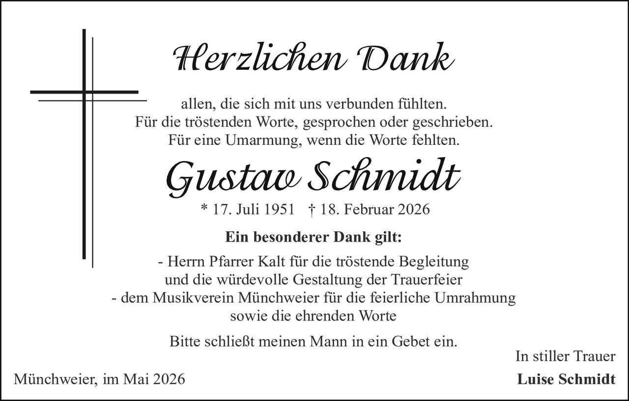 <p>Herzlichen Dank</p><p>allen, die sich mit uns verbunden fühlten.<br>Für die tröstenden Worte, gesprochen oder geschrieben.<br>Für eine Umarmung, wenn die Worte fehlten.</p><p><strong>Gustav Schmidt</strong><br>* 17. Juli 1951 † 18. Februar 2026</p><p><strong>Ein besonderer Dank gilt:</strong><br>- Herrn Pfarrer Kalt für die tröstende Begleitung<br>und die würdevolle Gestaltung der Trauerfeier<br>- dem Musikverein Münchweier für die feierliche Umrahmung<br>sowie die ehrenden Worte</p><p>Bitte schließt meinen Mann in ein Gebet ein.</p><p>In stiller Trauer<br>Luise Schmidt</p><p>Münchweier, im Mai 2026</p>