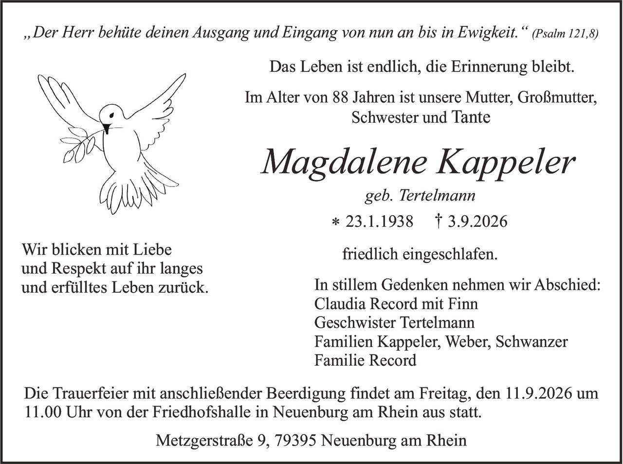 <p><i>„Der Herr behüte deinen Ausgang und Eingang von nun an bis in Ewigkeit."</i> (Psalm 121,8)</p>

<p>Das Leben ist endlich, die Erinnerung bleibt.</p>

<p>Im Alter von 88 Jahren ist unsere Mutter, Großmutter, Schwester und Tante</p>

<p><strong>Magdalene Kappeler</strong><br />geb. Tertelmann<br />* 23.1.1938  † 3.9.2026</p>

<p>friedlich eingeschlafen.</p>

<p>Wir blicken mit Liebe und Respekt auf ihr langes und erfülltes Leben zurück.</p>

<p>In stillem Gedenken nehmen wir Abschied:<br />Claudia Record mit Finn<br />Geschwister Tertelmann<br />Familien Kappeler, Weber, Schwanzer<br />Familie Record</p>

<p>Die Trauerfeier mit anschließender Beerdigung findet am Freitag, den 11.9.2026 um 11.00 Uhr von der Friedhofshalle in Neuenburg am Rhein aus statt.</p>

<p>Metzgerstraße 9, 79395 Neuenburg am Rhein</p>