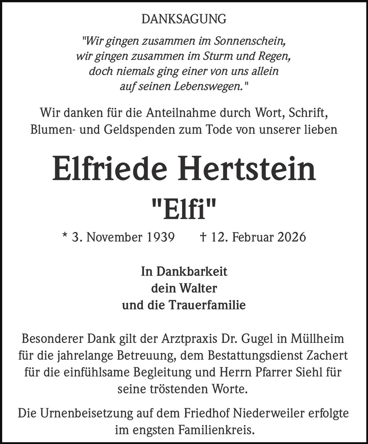 DANKSAGUNG
"Wir gingen zusammen im Sonnenschein,
wir gingen zusammen im Sturm und Regen,
doch niemals ging einer von uns allein
auf seinen Lebenswegen."

Wir danken für die Anteilnahme durch Wort, Schrift,
Blumen- und Geldspenden zum Tode von unserer lieben

Elfriede Hertstein
"Elfi"
* 3. November 1939

† 12. Februar 2026

In Dankbarkeit
dein Walter
und die Trauerfamilie
Besonderer Dank gilt der Arztpraxis Dr. Gugel in Müllheim
für die jahrelange Betreuung, dem Bestattungsdienst Zachert
für die einfühlsame Begleitung und Herrn Pfarrer Siehl für
seine tröstenden Worte.
Die Urnenbeisetzung auf dem Friedhof Niederweiler erfolgte
im engsten Familienkreis.