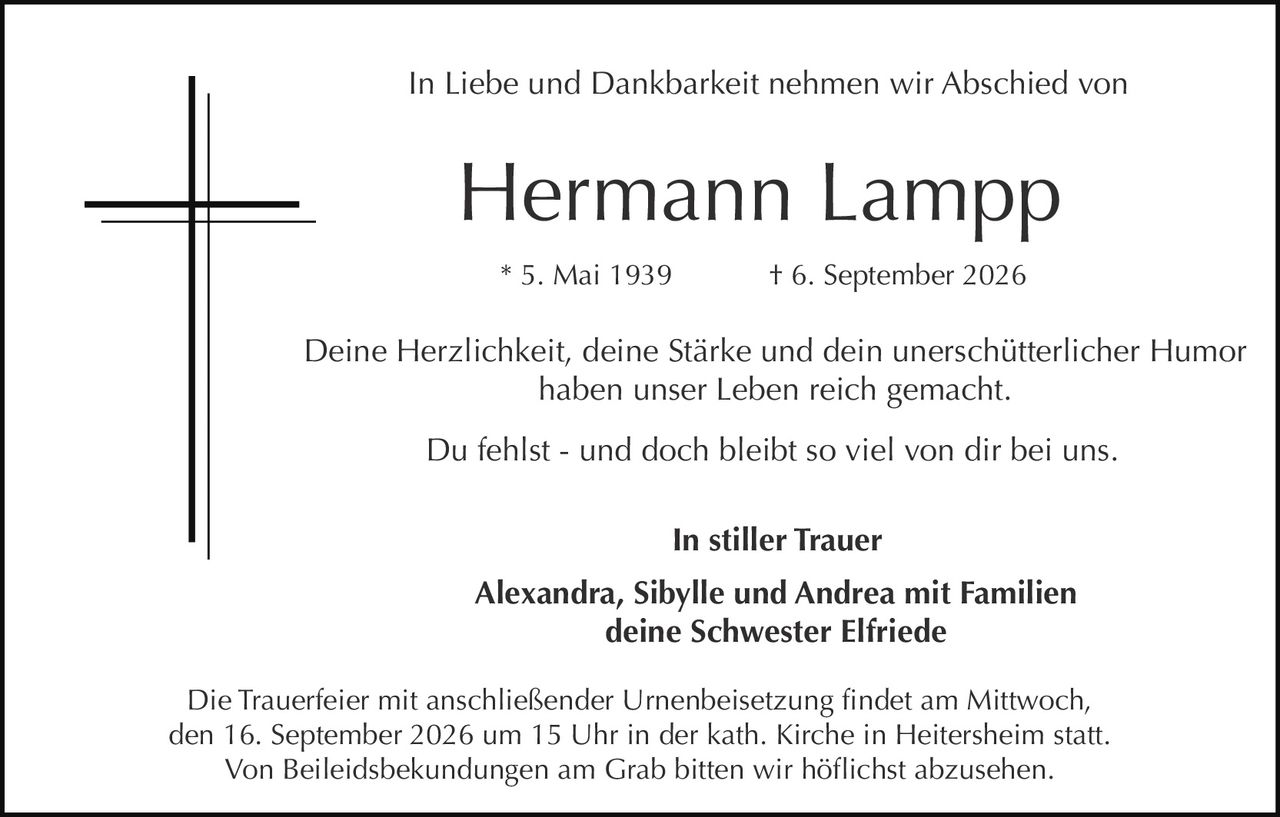 <p>In Liebe und Dankbarkeit nehmen wir Abschied von</p>

<p><strong>Hermann Lampp</strong></p>

<p>* 5. Mai 1939     † 6. September 2026</p>

<p>Deine Herzlichkeit, deine Stärke und dein unerschütterlicher Humor haben unser Leben reich gemacht.</p>

<p>Du fehlst - und doch bleibt so viel von dir bei uns.</p>

<p><strong>In stiller Trauer</strong></p>

<p>Alexandra, Sibylle und Andrea mit Familien<br>deine Schwester Elfriede</p>

<p>Die Trauerfeier mit anschließender Urnenbeisetzung findet am Mittwoch, den 16. September 2026 um 15 Uhr in der kath. Kirche in Heitersheim statt. Von Beileidsbekundungen am Grab bitten wir höflichst abzusehen.</p>