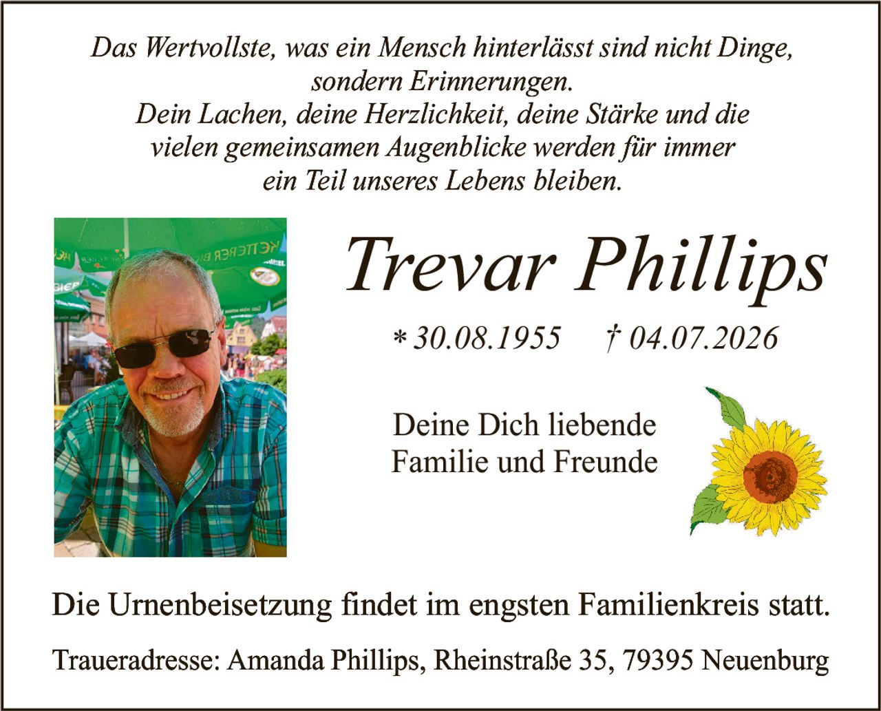 <p><i>Das Wertvollste, was ein Mensch hinterlässt sind nicht Dinge, sondern Erinnerungen.</i></p>
<p><i>Dein Lachen, deine Herzlichkeit, deine Stärke und die vielen gemeinsamen Augenblicke werden für immer ein Teil unseres Lebens bleiben.</i></p>
<p><strong>Trevar Phillips</strong><br/>
* 30.08.1955     † 04.07.2026</p>
<p>Deine Dich liebende<br/>
Familie und Freunde</p>
<p>Die Urnenbeisetzung findet im engsten Familienkreis statt.</p>
<p>Traueradresse: Amanda Phillips, Rheinstraße 35, 79395 Neuenburg</p>