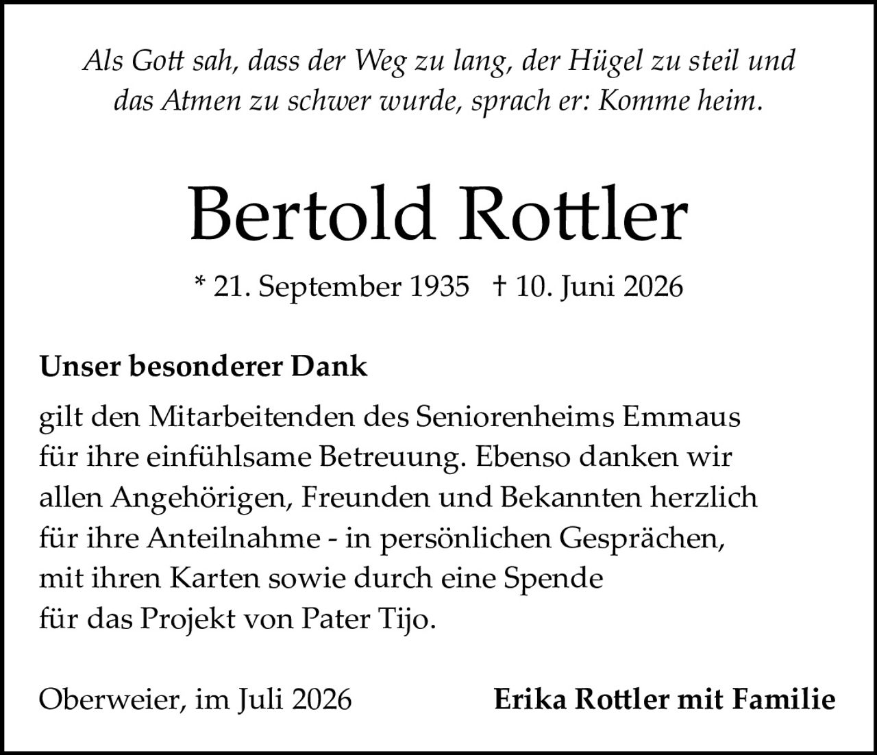 <i>Als Gott sah, dass der Weg zu lang, der Hügel zu steil und das Atmen zu schwer wurde, sprach er: Komme heim.</i><br><br><strong>Bertold Rottler</strong><br>* 21. September 1935  † 10. Juni 2026<br><br><strong>Unser besonderer Dank</strong><br><br>gilt den Mitarbeitenden des Seniorenheims Emmaus für ihre einfühlsame Betreuung. Ebenso danken wir allen Angehörigen, Freunden und Bekannten herzlich für ihre Anteilnahme - in persönlichen Gesprächen, mit ihren Karten sowie durch eine Spende für das Projekt von Pater Tijo.<br><br>Oberweier, im Juli 2026                    <strong>Erika Rottler mit Familie</strong>