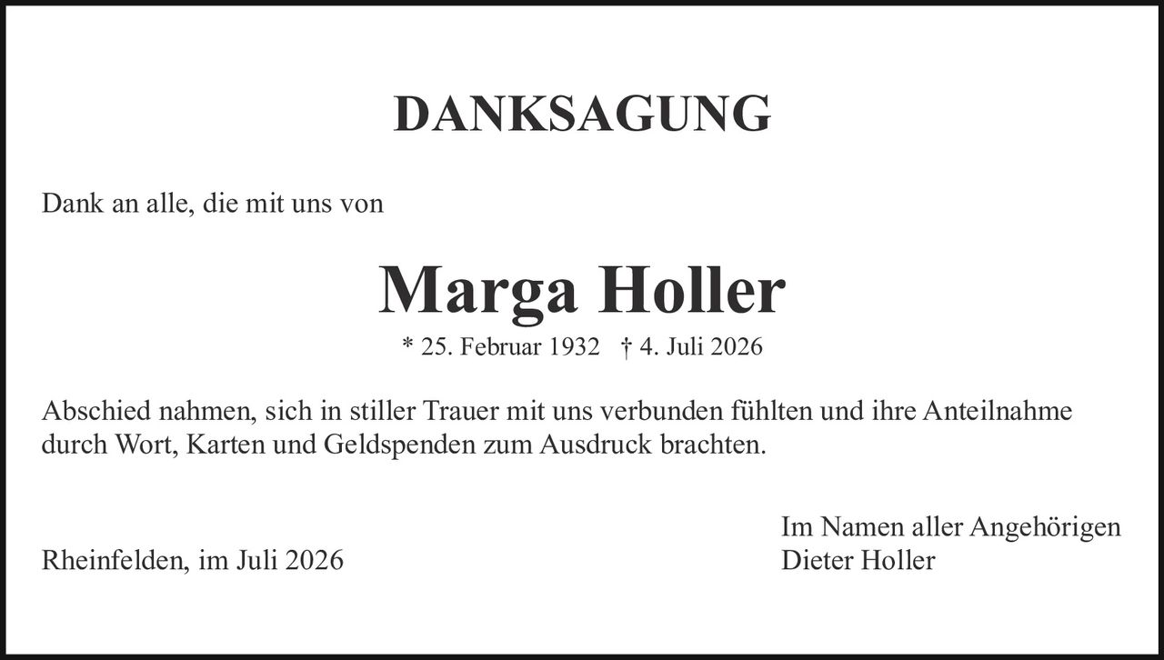 <strong>DANKSAGUNG</strong><br><br><p>Dank an alle, die mit uns von</p><br><p><strong>Marga Holler</strong><br>* 25. Februar 1932 † 4. Juli 2026</p><br><p>Abschied nahmen, sich in stiller Trauer mit uns verbunden fühlten und ihre Anteilnahme durch Wort, Karten und Geldspenden zum Ausdruck brachten.</p><br><p>Rheinfelden, im Juli 2026                                            Im Namen aller Angehörigen<br>Dieter Holler</p>
