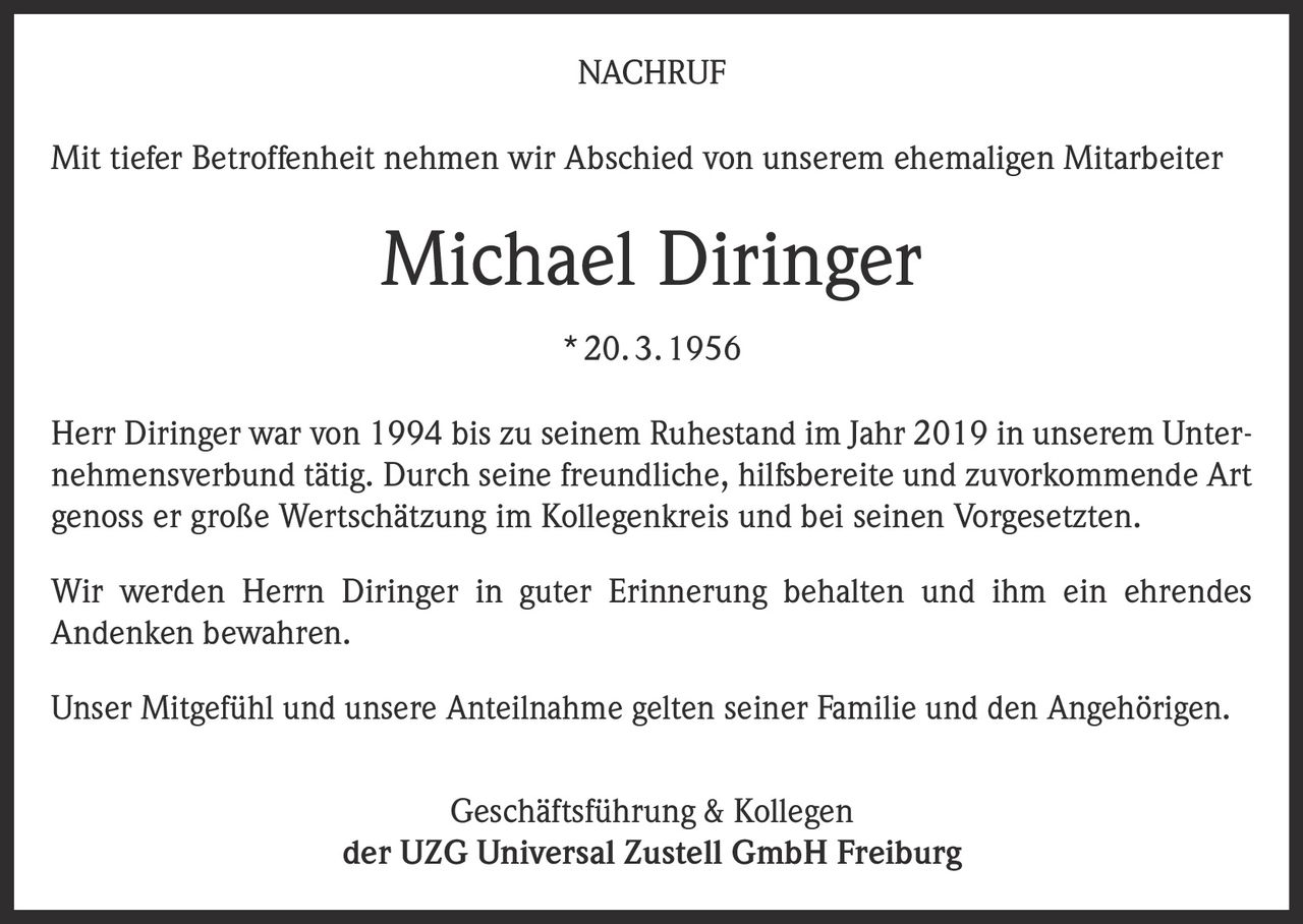 <p><strong>NACHRUF</strong></p>

<p>Mit tiefer Betroffenheit nehmen wir Abschied von unserem ehemaligen Mitarbeiter</p>

<p><strong>Michael Diringer</strong><br>* 20. 3. 1956</p>

<p>Herr Diringer war von 1994 bis zu seinem Ruhestand im Jahr 2019 in unserem Unternehmensverbund tätig. Durch seine freundliche, hilfsbereite und zuvorkommende Art genoss er große Wertschätzung im Kollegenkreis und bei seinen Vorgesetzten.</p>

<p>Wir werden Herrn Diringer in guter Erinnerung behalten und ihm ein ehrendes Andenken bewahren.</p>

<p>Unser Mitgefühl und unsere Anteilnahme gelten seiner Familie und den Angehörigen.</p>

<p>Geschäftsführung &amp; Kollegen<br>der UZG Universal Zustell GmbH Freiburg</p>