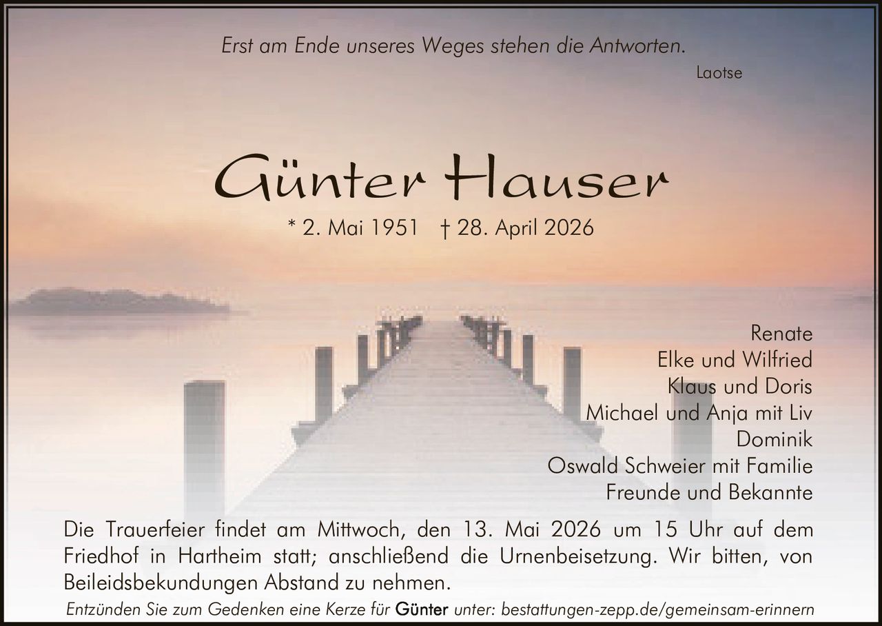 <p>Erst am Ende unseres Weges stehen die Antworten. <br><i>Laotse</i></p><p><strong>Günter Hauser</strong><br>* 2. Mai 1951 † 28. April 2026</p><p>Renate<br>Elke und Wilfried<br>Klaus und Doris<br>Michael und Anja mit Liv<br>Dominik<br>Oswald Schweier mit Familie<br>Freunde und Bekannte</p><p>Die Trauerfeier findet am Mittwoch, den 13. Mai 2026 um 15 Uhr auf dem Friedhof in Hartheim statt; anschließend die Urnenbeisetzung. Wir bitten, von Beileidsbekundungen Abstand zu nehmen.</p><p><i>Entzünden Sie zum Gedenken eine Kerze für Günter unter: bestattungen-zepp.de/gemeinsam-erinnern</i></p>