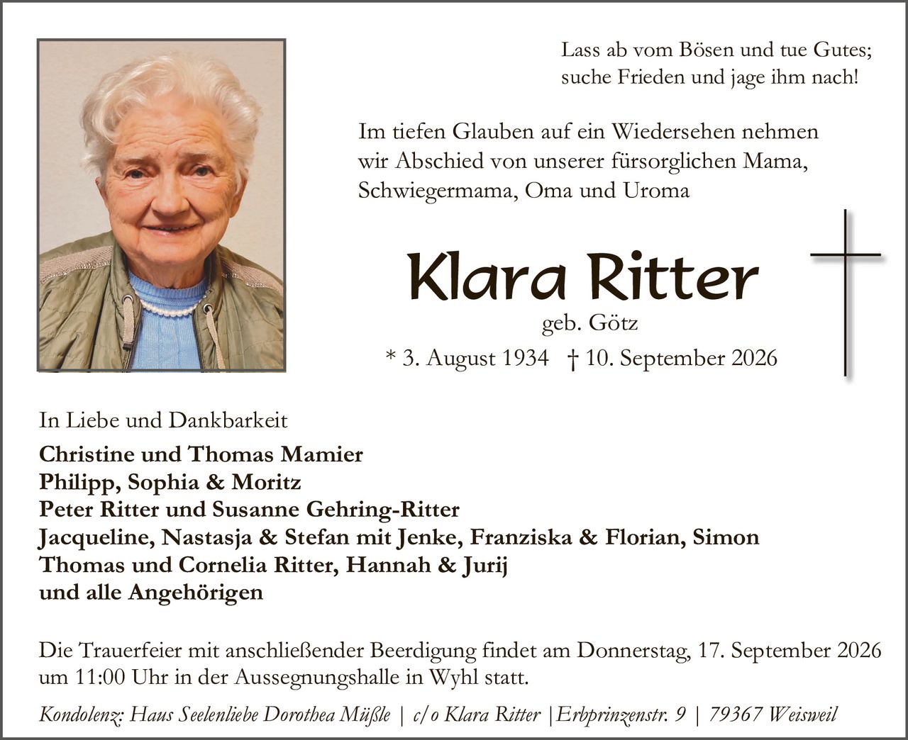 <p>Lass ab vom Bösen und tue Gutes; suche Frieden und jage ihm nach!</p>

<p>Im tiefen Glauben auf ein Wiedersehen nehmen wir Abschied von unserer fürsorglichen Mama, Schwiegermama, Oma und Uroma</p>

<p><strong>Klara Ritter</strong><br>geb. Götz<br>* 3. August 1934 † 10. September 2026</p>

<p>In Liebe und Dankbarkeit<br><strong>Christine und Thomas Mamier<br>Philipp, Sophia & Moritz<br>Peter Ritter und Susanne Gehring-Ritter<br>Jacqueline, Nastasja & Stefan mit Jenke, Franziska & Florian, Simon Thomas und Cornelia Ritter, Hannah & Jurij<br>und alle Angehörigen</strong></p>

<p>Die Trauerfeier mit anschließender Beerdigung findet am Donnerstag, 17. September 2026 um 11:00 Uhr in der Aussegnungshalle in Wyhl statt.</p>

<p><i>Kondolenz: Hans Seelenliebe Dorothea Müßle | c/o Klara Ritter | Erlprinzenstr. 9 | 79367 Weisweil</i></p>