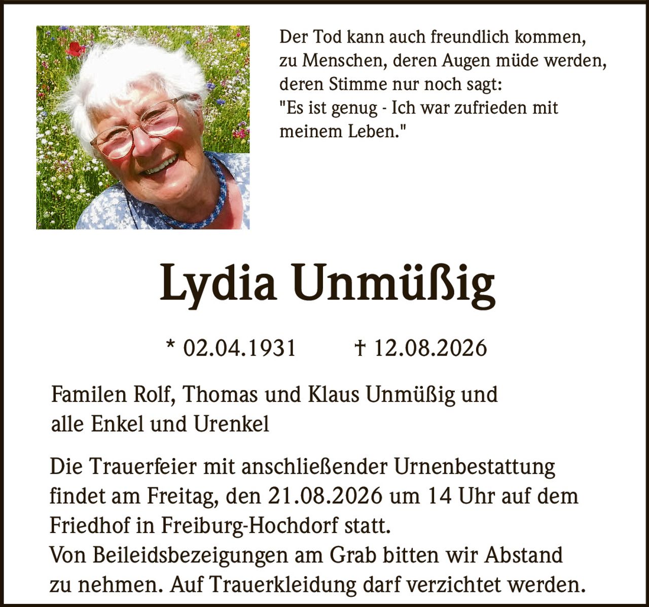 <p>Der Tod kann auch freundlich kommen, zu Menschen, deren Augen müde werden, deren Stimme nur noch sagt: "Es ist genug - Ich war zufrieden mit meinem Leben."</p><p><strong>Lydia Unmüßig</strong></p><p>* 02.04.1931 † 12.08.2026</p><p>Familen Rolf, Thomas und Klaus Unmüßig und alle Enkel und Urenkel</p><p>Die Trauerfeier mit anschließender Urnenbestattung findet am Freitag, den 21.08.2026 um 14 Uhr auf dem Friedhof in Freiburg-Hochdorf statt.</p><p>Von Beileidsbezeigungen am Grab bitten wir Abstand zu nehmen. Auf Trauer kleidung darf verzichtet werden.</p>