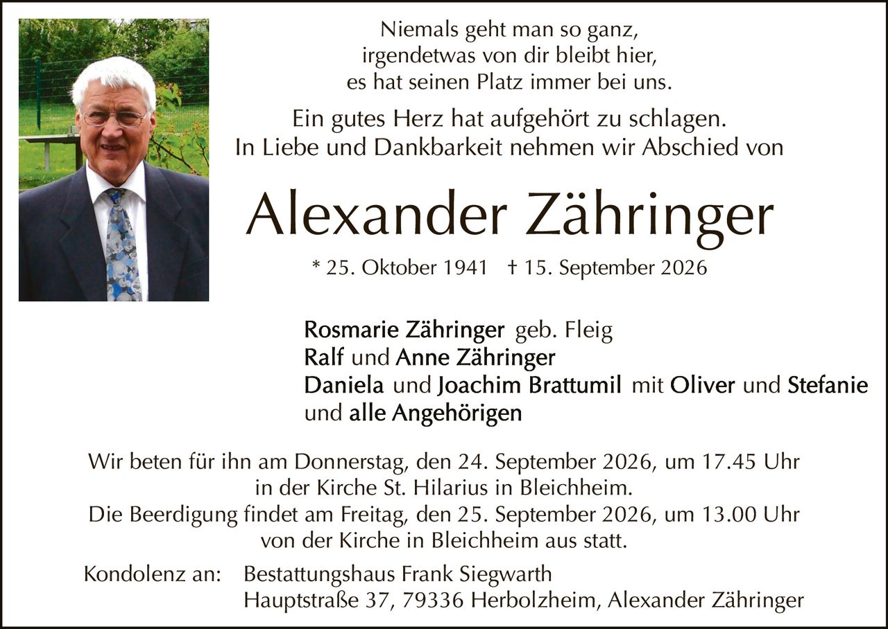 <p>Niemals geht man so ganz,<br>irgendetwas von dir bleibt hier,<br>es hat seinen Platz immer bei uns.</p><p>Ein gutes Herz hat aufgehört zu schlagen.<br>In Liebe und Dankbarkeit nehmen wir Abschied von</p><p><strong>Alexander Zähringer</strong><br>* 25. Oktober 1941 † 15. September 2026</p><p><strong>Rosmarie Zähringer</strong> geb. Fleig<br><strong>Ralf</strong> und <strong>Anne Zähringer</strong><br><strong>Daniela</strong> und <strong>Joachim Brattumil</strong> mit <strong>Oliver</strong> und <strong>Stefanie</strong><br>und alle Angehörigen</p><p>Wir beten für ihn am Donnerstag, den 24. September 2026, um 17.45 Uhr<br>in der Kirche St. Hilarius in Bleichheim.<br>Die Beerdigung findet am Freitag, den 25. September 2026, um 13.00 Uhr<br>von der Kirche in Bleichheim aus statt.</p><p>Kondolenz an: Bestattungshaus Frank Siegwarth<br>Hauptstraße 37, 79336 Herbolzheim, Alexander Zähringer</p>