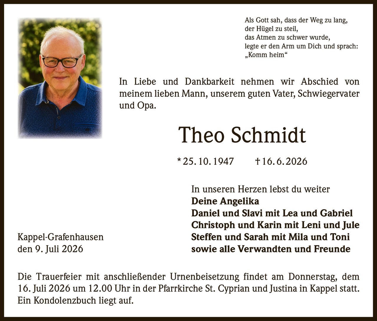 <p>Als Gott sah, dass der Weg zu lang,<br/>der Hügel zu steil,<br/>das Atmen zu schwer wurde,<br/>legte er den Arm um Dich und sprach:<br/>„Komm heim"</p>

<p>In Liebe und Dankbarkeit nehmen wir Abschied von meinem lieben Mann, unserem guten Vater, Schwiegervater und Opa.</p>

<p><strong>Theo Schmidt</strong><br/>* 25. 10. 1947 † 16. 6. 2026</p>

<p>In unseren Herzen lebst du weiter</p>

<p><strong>Deine Angelika</strong><br/><strong>Daniel und Slavi mit Lea und Gabriel</strong><br/><strong>Christoph und Karin mit Leni und Jule</strong><br/><strong>Steffen und Sarah mit Mila und Toni</strong><br/><strong>sowie alle Verwandten und Freunde</strong></p>

<p>Die Trauerfeier mit anschließender Urnenbeisetzung findet am Donnerstag, dem 16. Juli 2026 um 12.00 Uhr in der Pfarrkirche St. Cyprian und Justina in Kappel statt. Ein Kondolenzbuch liegt auf.</p>

<p>Kappel-Grafenhausen<br/>den 9. Juli 2026</p>
