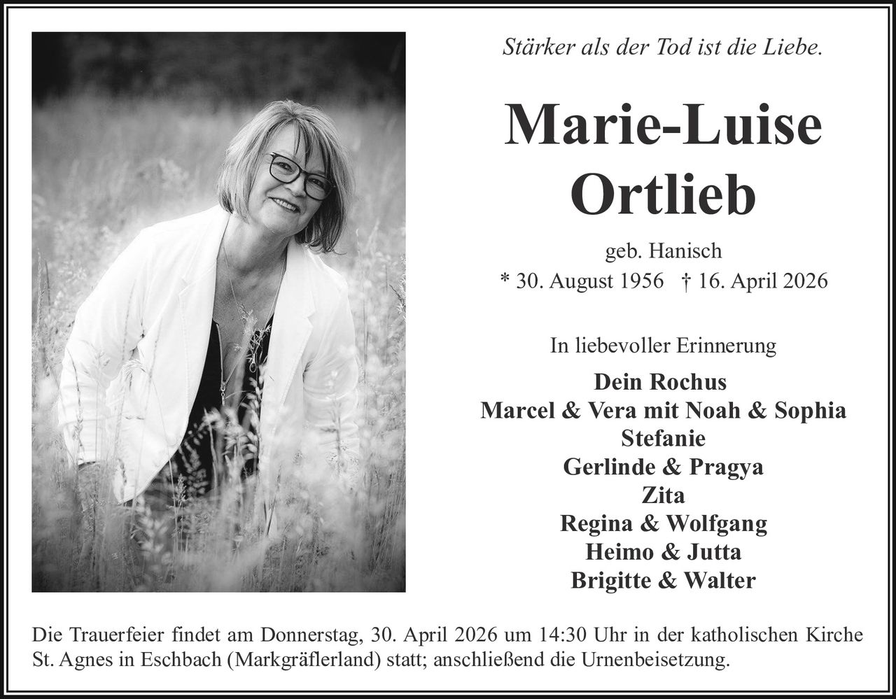 Stärker als der Tod ist die Liebe.

Marie-Luise
Ortlieb
geb. Hanisch
* 30. August 1956 † 16. April 2026
In liebevoller Erinnerung

Dein Rochus
Marcel & Vera mit Noah & Sophia
Stefanie
Gerlinde & Pragya
Zita
Regina & Wolfgang
Heimo & Jutta
Brigitte & Walter
Die Trauerfeier findet am Donnerstag, 30. April 2026 um 14:30 Uhr in der katholischen Kirche
St. Agnes in Eschbach (Markgräflerland) statt; anschließend die Urnenbeisetzung.