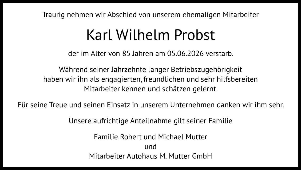 <p>Traurig nehmen wir Abschied von unserem ehemaligen Mitarbeiter</p>

<p><strong>Karl Wilhelm Probst</strong></p>

<p>der im Alter von 85 Jahren am 05.06.2026 verstarb.</p>

<p>Während seiner Jahrzehnte langer Betriebszugehörigkeit haben wir ihn als engagierten, freundlichen und sehr hilfsbereit Mitarbeiter kennen und schätzen gelernt.</p>

<p>Für seine Treue und seinen Einsatz in unserem Unternehmen danken wir ihm sehr.</p>

<p>Unsere aufrichtige Anteilnahme gilt seiner Familie</p>

<p>Familie Robert und Michael Mutter<br />
und<br />
Mitarbeiter Autohaus M. Mutter GmbH</p>