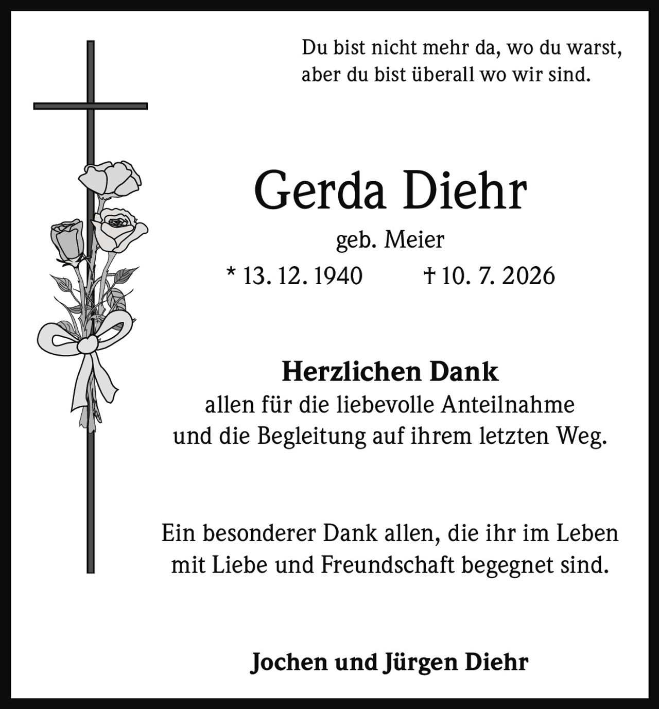 <p>Du bist nicht mehr da, wo du warst, aber du bist überall wo wir sind.</p><p><strong>Gerda Diehr</strong><br>geb. Meier<br>* 13.12.1940     † 10. 7. 2026</p><p><strong>Herzlichen Dank</strong><br>allen für die liebevolle Anteilnahme<br>und die Begleitung auf ihrem letzten Weg.</p><p>Ein besonderer Dank allen, die ihr im Leben<br>mit Liebe und Freundschaft begegnet sind.</p><p><strong>Jochen und Jürgen Diehr</strong></p>