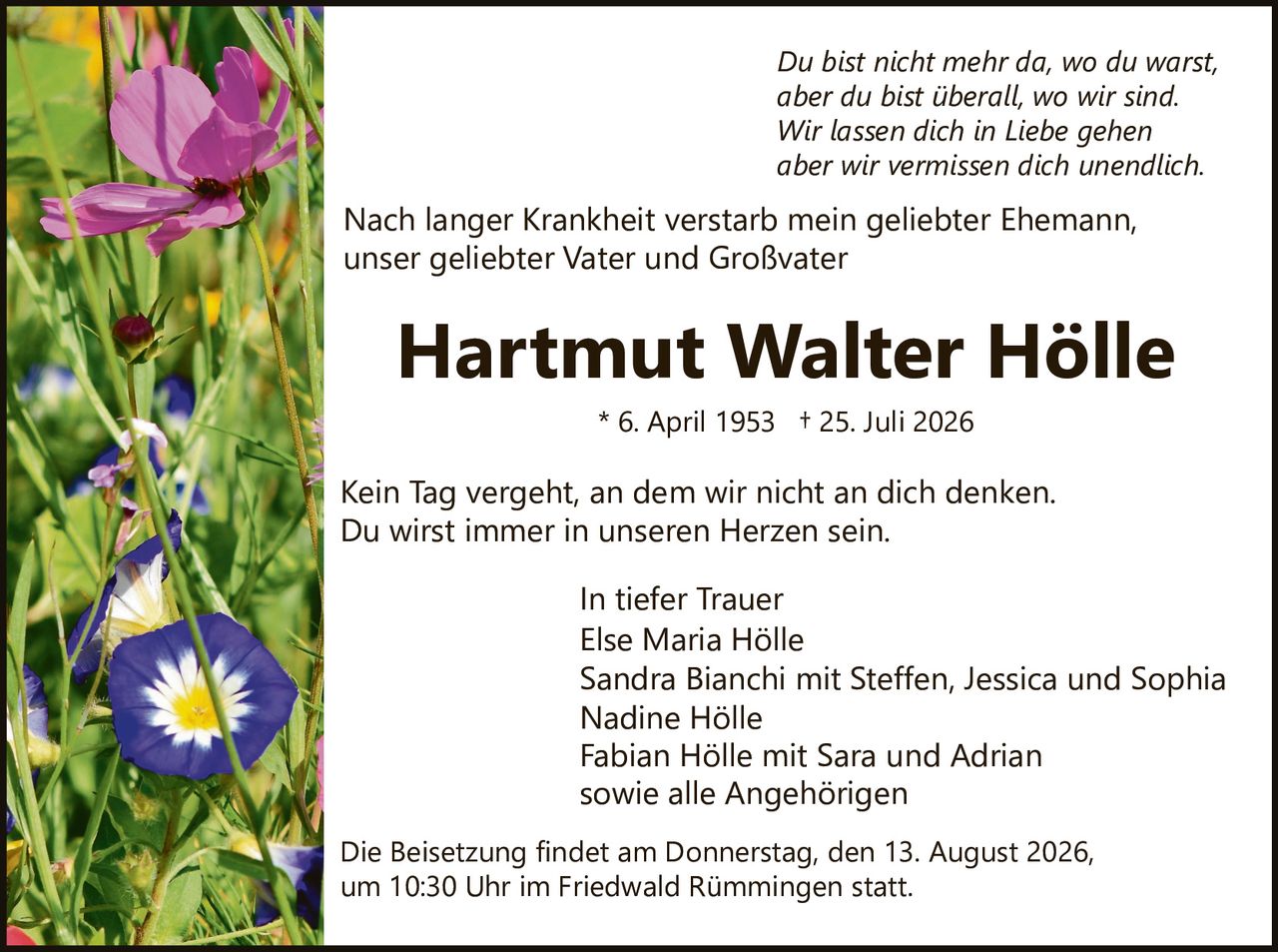 <p>Kein Tag vergeht, an dem wir nicht an dich denken.<br>Du wirst immer in unseren Herzen sein.<br>Du bist nicht mehr da, wo du warst,<br>aber du bist überall, wo wir sind.<br>Wir lassen dich in Liebe gehen<br>aber wir vermissen dich unendlich.</p><p>Nach langer Krankheit verstarb mein geliebter Ehemann,<br>unser geliebter Vater und Großvater</p><p><strong>Hartmut Walter Hölle</strong><br>* 6. April 1953 † 25. Juli 2026</p><p>Kein Tag vergeht, an dem wir nicht an dich denken.<br>Du wirst immer in unseren Herzen sein.</p><p><i>In tiefer Trauer</i><br>Else Maria Hölle<br>Sandra Bianchi mit Steffen, Jessica und Sophia<br>Nadine Hölle<br>Fabian Hölle mit Sara und Adrian<br>sowie alle Angehörigen</p><p>Die Beisetzung findet am Donnerstag, den 13. August 2026,<br>um 10:30 Uhr im Friedwald Rümmingen statt.</p>