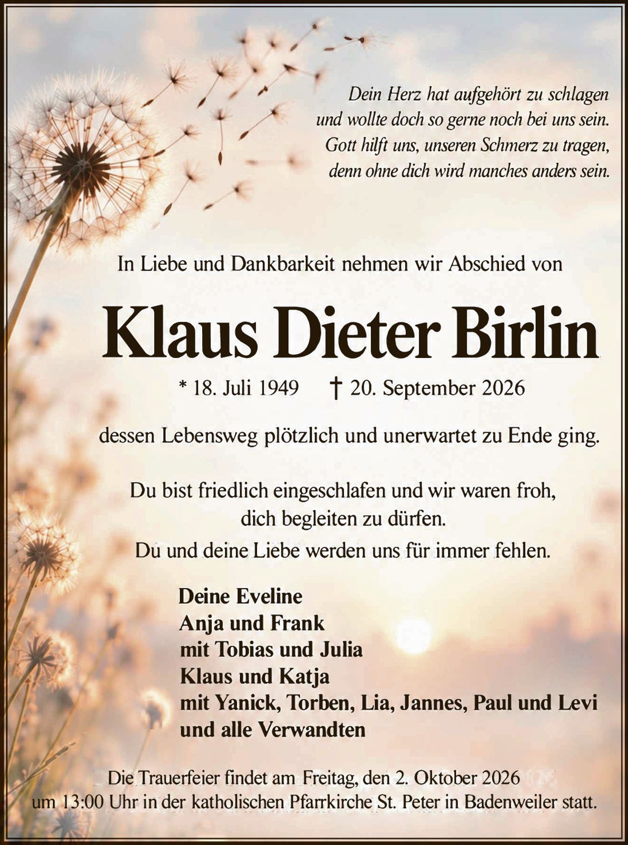 <p><i>Dein Herz hat aufgehört zu schlagen und wollte doch so gerne noch bei uns sein. Gott hilft uns, unseren Schmerz zu tragen, denn ohne dich wird manches anders sein.</i></p>

<p>In Liebe und Dankbarkeit nehmen wir Abschied von</p>

<p><strong>Klaus Dieter Birlin</strong></p>

<p>* 18. Juli 1949     † 20. September 2026</p>

<p>dessen Lebensweg plötzlich und unerwartet zu Ende ging.</p>

<p>Du bist friedlich eingeschlafen und wir waren froh, dich begleiten zu dürfen.<br>
Du und deine Liebe werden uns für immer fehlen.</p>

<p><strong>Deine Eveline<br>
Anja und Frank<br>
mit Tobias und Julia<br>
Klaus und Katja<br>
mit Yanick, Torben, Lia, Jannes, Paul und Levi<br>
und alle Verwandten</strong></p>

<p>Die Trauerfeier findet am Freitag, den 2. Oktober 2026 um 13:00 Uhr in der katholischen Pfarrkirche St. Peter in Badenweiler statt.</p>