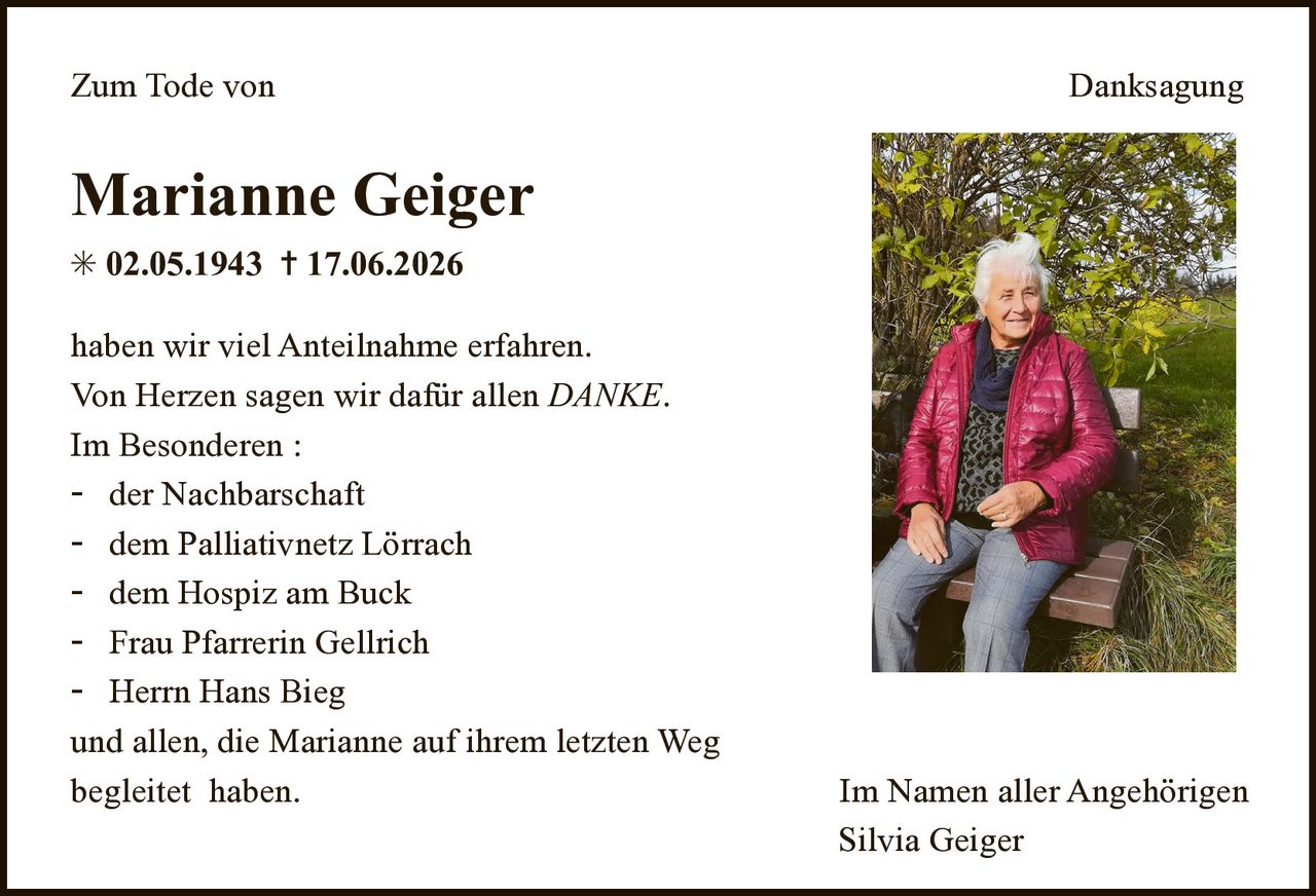 <p><strong>Zum Tode von Danksagung</strong></p><p><strong>Marianne Geiger</strong><br/>* 02.05.1943 † 17.06.2026</p><p>haben wir viel Anteilnahme erfahren. Von Herzen sagen wir dafür allen <i>DANKE</i>.<br/>Im Besonderen :</p><p>- der Nachbarschaft<br/>- dem Palliativnetz Lörrach<br/>- dem Hospiz am Buck<br/>- Frau Pfarrerin Gellrich<br/>- Herrn Hans Bieg<br/>und allen, die Marianne auf ihrem letzten Weg begleitet haben.</p><p>Im Namen aller Angehörigen<br/>Silvia Geiger</p>