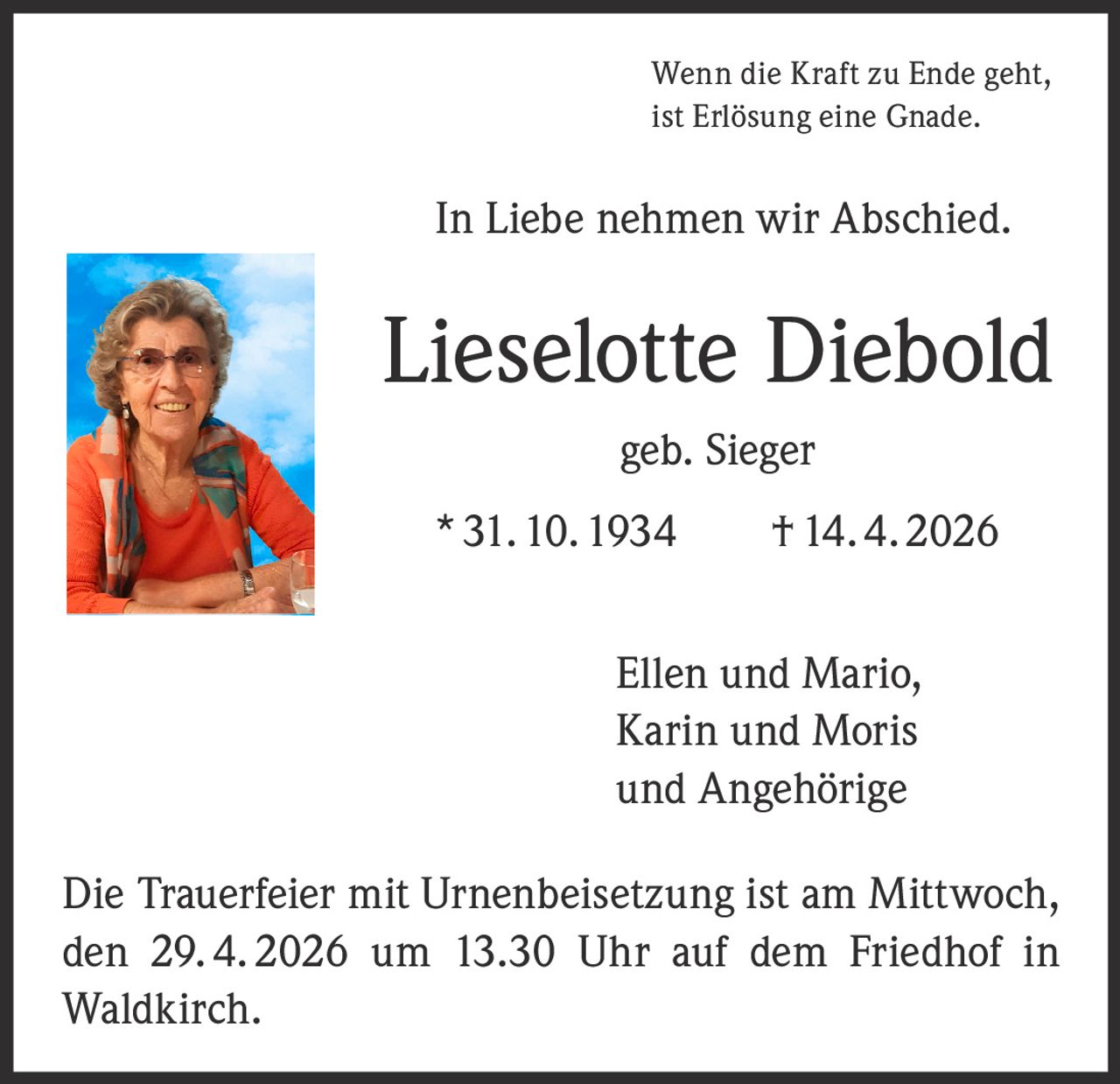 Wenn die Kraft zu Ende geht,
ist Erlösung eine Gnade.

In Liebe nehmen wir Abschied.

Lieselotte Diebold
geb. Sieger
* 31. 10. 1934   † 14. 4. 2026
Ellen und Mario,
Karin und Moris
und Angehörige
Die Trauerfeier mit Urnenbeisetzung ist am Mittwoch,
den 29. 4. 2026 um 13.30 Uhr auf dem Friedhof in
Waldkirch.