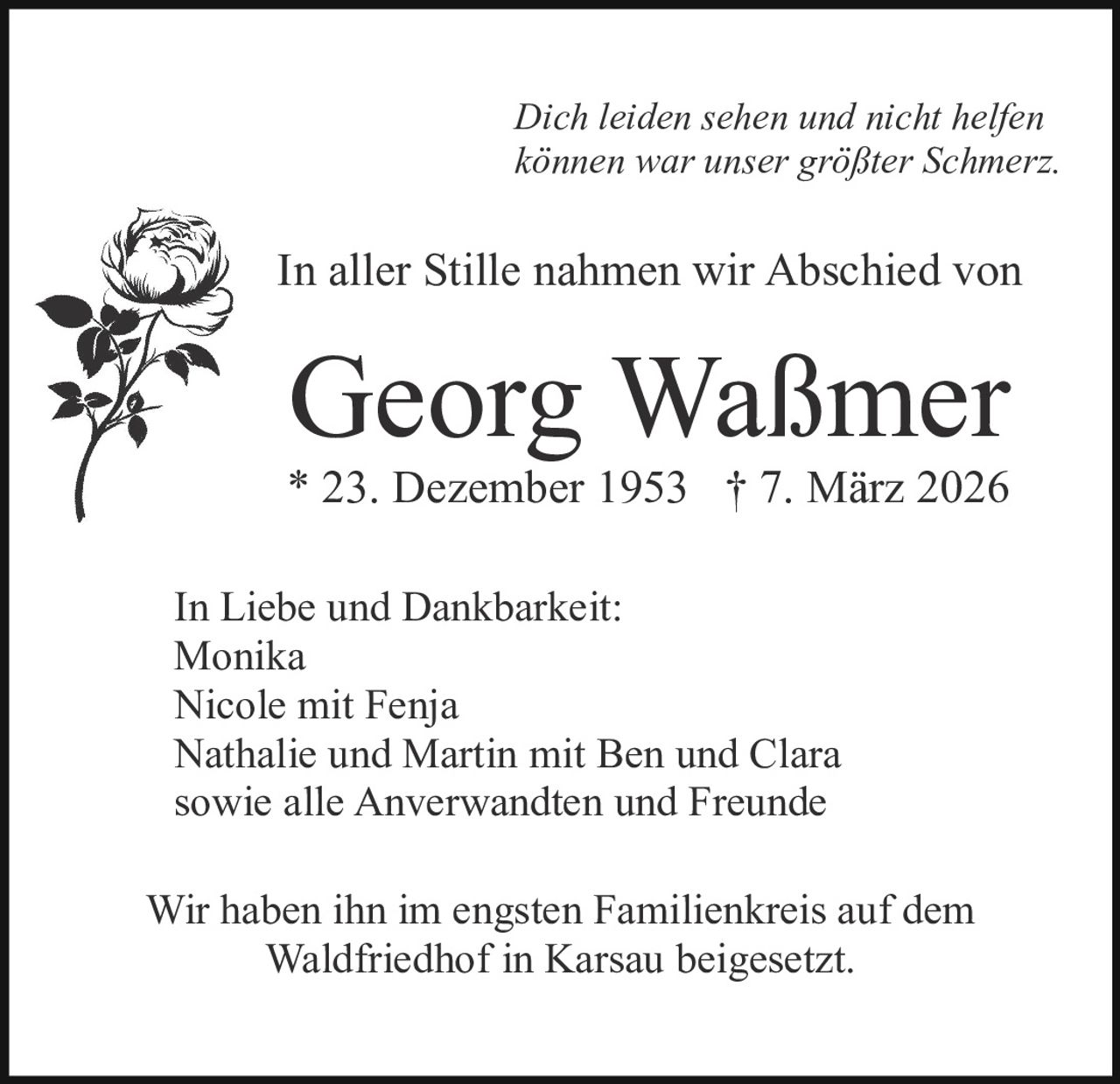 Dich leiden sehen und nicht helfen
können war unser größter Schmerz.

In aller Stille nahmen wir Abschied von

Georg Waßmer

* 23. Dezember 1953 † 7. März 2026
In Liebe und Dankbarkeit:
Monika
Nicole mit Fenja
Nathalie und Martin mit Ben und Clara
sowie alle Anverwandten und Freunde
Wir haben ihn im engsten Familienkreis auf dem
Waldfriedhof in Karsau beigesetzt.