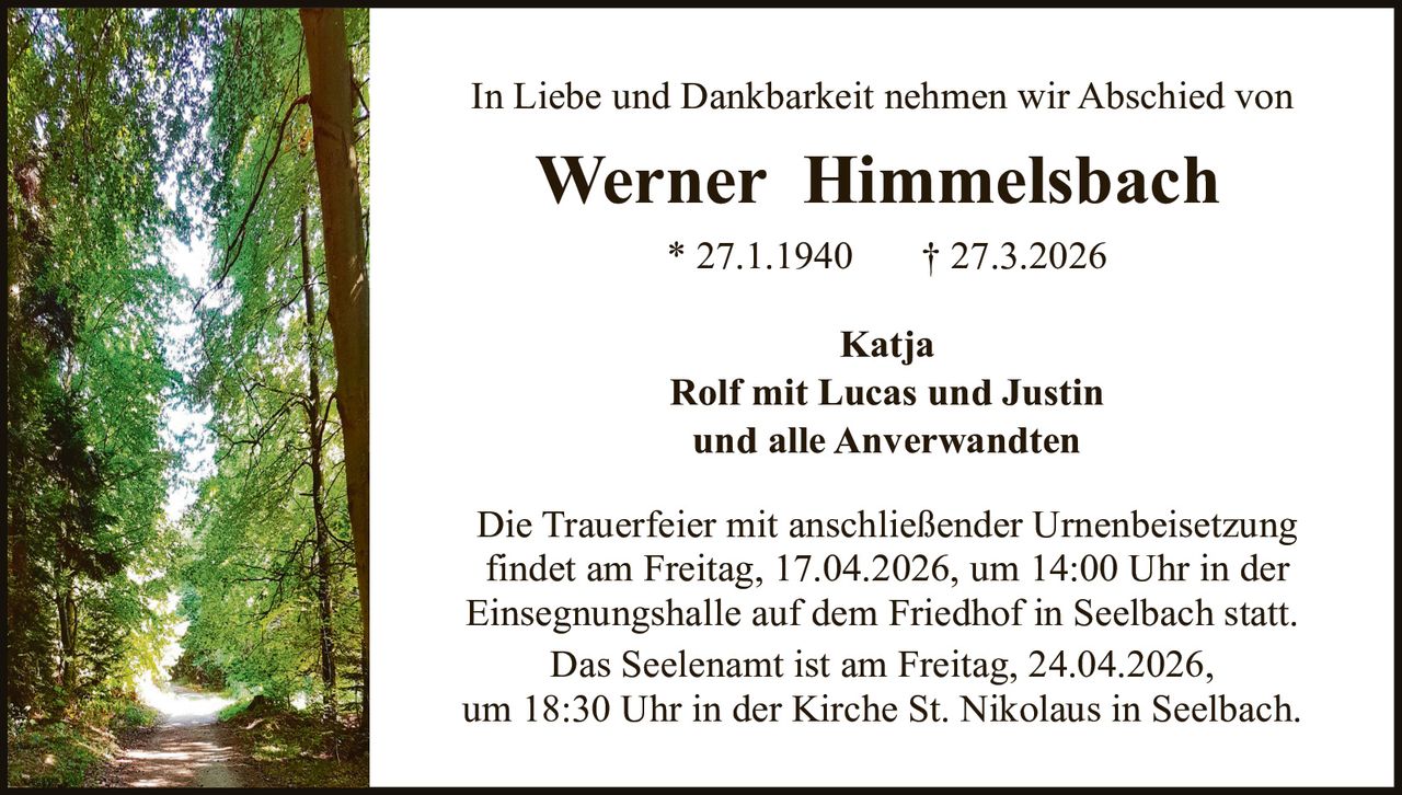 In Liebe und Dankbarkeit nehmen wir Abschied von

Werner Himmelsbach
* 27.1.1940

† 27.3.2026

Katja
Rolf mit Lucas und Justin
und alle Anverwandten
Die Trauerfeier mit anschließender Urnenbeisetzung
findet am Freitag, 17.04.2026, um 14:00 Uhr in der
Einsegnungshalle auf dem Friedhof in Seelbach statt.
Das Seelenamt ist am Freitag, 24.04.2026,
um 18:30 Uhr in der Kirche St. Nikolaus in Seelbach.